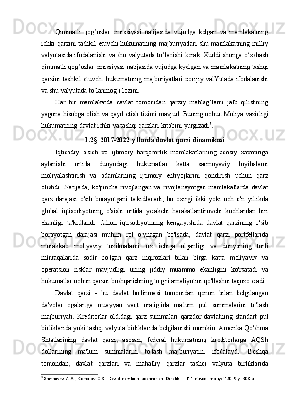 Qimmatli   qog’ozlar   emissiyasi   natijasida   vujudga   kelgan   va   mamlakatning
ichki qarzini tashkil etuvchi hukumatning majburiyatlari shu mamlakatning milliy
valyutasida ifodalanishi va shu valyutada tо‘lanishi kerak. Xuddi shunga о‘xshash
qimmatli qog’ozlar emissiyasi natijasida vujudga kyelgan va mamlakatning tashqi
qarzini   tashkil   etuvchi   hukumatning   majburiyatlari   xorijiy   valYutada   ifodalanishi
va shu valyutada tо‘lanmog’i lozim. 
Har   bir   mamlakatda   davlat   tomonidan   qarziy   mablag’larni   jalb   qilishning
yagona hisobga olish va qayd etish tizimi mavjud. Buning uchun Moliya vazirligi
hukumatning davlat ichki va tashqi qarzlari kitobini yurgizadi 3
.
1.2 §   2017-2022 yillarda davlat qarzi dinamikasi
Iqtisodiy   o'sish   va   ijtimoiy   barqarorlik   mamlakatlarning   asosiy   xavotiriga
aylanishi   ortida   dunyodagi   hukumatlar   katta   sarmoyaviy   loyihalarni
moliyalashtirish   va   odamlarning   ijtimoiy   ehtiyojlarini   qondirish   uchun   qarz
olishdi.   Natijada,   ko'pincha   rivojlangan   va   rivojlanayotgan   mamlakatlarda   davlat
qarz   darajasi   o'sib   borayotgani   ta'kidlanadi,   bu   oxirgi   ikki   yoki   uch   o'n   yillikda
global   iqtisodiyotning   o'sishi   ortida   yetakchi   harakatlantiruvchi   kuchlardan   biri
ekanligi   ta'kidlandi.   Jahon   iqtisodiyotining   kengayishida   davlat   qarzining   o'sib
borayotgan   darajasi   muhim   rol   o'ynagan   bo'lsada,   davlat   qarzi   portfellarida
murakkab   moliyaviy   tuzilmalarni   o'z   ichiga   olganligi   va   dunyoning   turli
mintaqalarida   sodir   bo'lgan   qarz   inqirozlari   bilan   birga   katta   moliyaviy   va
operatsion   risklar   mavjudligi   uning   jiddiy   muammo   ekanligini   ko'rsatadi   va
hukumatlar uchun qarzni boshqarishning to'g'ri amaliyotini qo'llashni taqozo etadi.
Davlat   qarzi   -   bu   davlat   bo'linmasi   tomonidan   qonun   bilan   belgilangan
da'volar   egalariga   muayyan   vaqt   oralig'ida   ma'lum   pul   summalarini   to'lash
majburiyati.   Kreditorlar   oldidagi   qarz   summalari   qarzdor   davlatning   standart   pul
birliklarida yoki tashqi valyuta birliklarida belgilanishi mumkin. Amerika Qo'shma
Shtatlarining   davlat   qarzi,   asosan,   federal   hukumatning   kreditorlarga   AQSh
dollarining   ma'lum   summalarini   to'lash   majburiyatini   ifodalaydi.   Boshqa
tomondan,   davlat   qarzlari   va   mahalliy   qarzlar   tashqi   valyuta   birliklarida
3
  Shernayev A.A., Komolov O.S.. Davlat qarzlarini boshqarish. Darslik. – T.:“Iqtisod- moliya” 2019-y. 308-b 