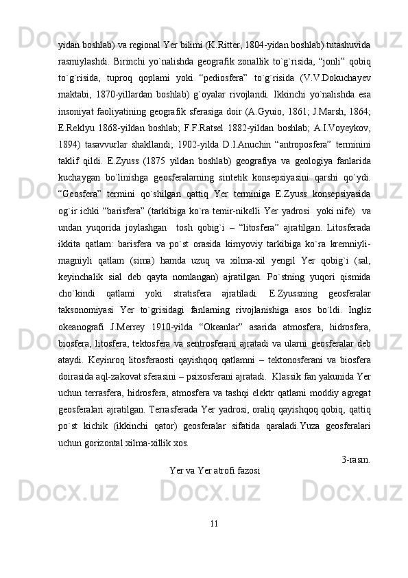 yidan boshlab) va regional Yer bilimi (K.Ritter, 1804-yidan boshlab) tutashuvida
rasmiylashdi.   Birinchi   yo`nalishda   geografik   zonallik   to`g`risida,   “jonli”   qobiq
to`g`risida,   tuproq   qoplami   yoki   “pediosfera”   to`g`risida   (V.V.Dokuchayev
maktabi,   1870-yillardan   boshlab)   g`oyalar   rivojlandi.   Ikkinchi   yo`nalishda   esa
insoniyat  faoliyatining geografik sferasiga doir  (A.Gyui o , 1861; J.Marsh, 1864;
E.Reklyu   1868-yildan   boshlab;   F.F.Ratsel   1882-yildan   boshlab;   A.I.Voyeykov,
1894)   tasavvurlar   shakllandi;   1902-yilda   D.I.Anuchin   “antroposfera”   terminini
taklif   qildi.   E.Zyuss   (1875   yildan   boshlab)   geografiya   va   geologiya   fanlarida
kuchaygan   bo`linishga   geosferalarning   sintetik   konsepsiyasini   qarshi   qo`ydi.
“Geosfera”   termini   qo`shilgan   qattiq   Yer   terminiga   E.Zyuss   konsepsiyasida
og`ir  ichki  “barisfera” (tarkibiga ko`ra temir-nikelli  Yer  yadrosi    yoki  nife)    va
undan   yuqorida   joylashgan     tosh   qobig`i   –   “litosfera”   ajratilgan.   Litosferada
ikkita   qatlam:   barisfera   va   po`st   orasida   kimyoviy   tarkibiga   ko`ra   kremniyli-
magniyli   qatlam   (sima)   hamda   uzuq   va   xilma-xil   yengil   Yer   qobig`i   (sal,
keyinchalik   sial   deb   qayta   nomlangan)   ajratilgan.   Po`stning   yuqori   qismida
cho`kindi   qatlami   yoki   stratisfera   ajratiladi.   E.Zyussning   geosferalar
taksonomiyasi   Yer   to`grisidagi   fanlarning   rivojlanishiga   asos   bo`ldi.   Ingliz
okeanografi   J.Merrey   1910-yilda   “Okeanlar”   asarida   atmosfera,   hidrosfera,
biosfera,   litosfera,   tektosfera   va   sentrosferani   ajratadi   va   ularni   geosferalar   deb
ataydi.   Keyinroq   litosferaosti   qayishqoq   qatlamni   –   tektonosferani   va   biosfera
doirasida aql-zakovat sferasini – psixosferani ajratadi.  Klassik fan yakunida Yer
uchun  terrasfera,  hidrosfera,  atmosfera   va   tashqi   elektr   qatlami   moddiy   agregat
geosferalari  ajratilgan. Terrasferada  Yer  yadrosi,  oraliq qayishqoq  qobiq,  qattiq
po`st   kichik   (ikkinchi   qator)   geosferalar   sifatida   qaraladi.Yuza   geosferalari
uchun gorizontal xilma-xillik xos.                                                        
                                                                                                                      3-rasm.
Yer va Yer atrofi fazosi
11 