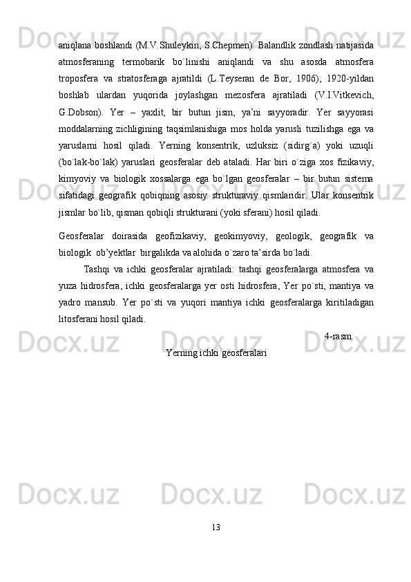 aniqlana boshlandi  (M.V.Shuleykin, S.Chepmen). Balandlik zondlash natijasida
atmosferaning   termobarik   bo`linishi   aniqlandi   va   shu   asosda   atmosfera
troposfera   va   stratosferaga   ajratildi   (L.Teyseran   de   Bor,   1906);   1920-yildan
boshlab   ulardan   yuqorida   joylashgan   mezosfera   ajratiladi   (V.I.Vitkevich,
G.Dobson).   Yer   –   yaxlit,   bir   butun   jism,   ya’ni   sayyoradir.   Yer   sayyorasi
moddalarning   zichligining   taqsimlanishiga   mos   holda   yarusli   tuzilishga   ega   va
yaruslarni   hosil   qiladi.   Yerning   konsentrik,   uzluksiz   (sidirg`a)   yoki   uzuqli
(bo`lak-bo`lak)   yaruslari   geosferalar   deb   ataladi.   Har   biri   o`ziga   xos   fizikaviy,
kimyoviy   va   biologik   xossalarga   ega   bo`lgan   geosferalar   –   bir   butun   sistema
sifatidagi   geografik   qobiqning   asosiy   strukturaviy   qismlari dir.   Ular   konsentrik
jismlar bo`lib, qisman qobiqli strukturani (yoki sferani) hosil qiladi.
Geosferalar   doirasida   geofizikaviy,   geokimyoviy,   geologik,   geografik   va
biologik  ob’yektlar  birgalikda va alohida o`zaro ta’sirda bo`ladi. 
Tashqi   va   ichki   geosferalar   ajratiladi:   tashqi   geosferalarga   atmosfera   va
yuza   hidrosfera,   ichki   geosferalarga   yer   osti   hidrosfera,   Yer   po`sti,   mantiya   va
yadro   mansub.   Yer   po`sti   va   yuqori   mantiya   ichki   geosferalarga   kiritiladigan
litosferani hosil qiladi.
                                                                                                              4-rasm. 
Yerning ichki geosferalari 
13 