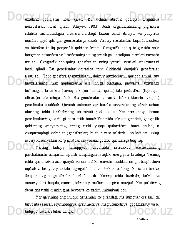 uzluksiz   qobiqlarni   hosil   qiladi.   Bu   uchala   abiotik   qobiqlar   birgalikda
nekrosfera ni   hosil   qiladi   (Alayev,   1983).   Jonli   organizmlarning   yig`indisi
sifatida   tushuniladigan   biosfera   mustaqil   fazoni   band   etmaydi   va   yuqorida
nomlari   qayd   qilingan   geosferalarga   kiradi.   Asosiy   sferalardan   faqat   hidrosfera
va   biosfera   to`liq   geografik   qobiqqa   kiradi.   Geografik   qobiq   to`g`risida   so`z
borganda atmosfera va litosferaning uning tarkibiga   kiradigan qismlari nazarda
tutiladi.   Geografik   qobiqning   geosferalari   uning   yarusli   vertikal   strukturasi ni
hosil   qiladi.   Bu   geosferalar   doirasida   tobe   (ikkinchi   darajali)   geosferalar
ajratiladi.  Tobe geosferalar muzliklarni, doimiy muzloqlarni, qor qoplamini, suv
havzalarining   muz   qoplamlarini   o`z   ichiga   oladigan,   payvasta   (uzluksiz)
bo`lmagan   kriosfera   (sovuq   sfera)ni   hamda   quruqlikda   pedosfera   (tuproqlar
sferasi)ni   o`z   ichiga   oladi.   Bu   geosferalar   doirasida   tobe   (ikkinchi   darajali)
geosferalar   ajratiladi.   Quyosh   sistemasidagi   barcha   sayyoralaning   tabiati   uchun
ularning   ichki   tuzilishining   ahamiyati   juda   katta.   Yer   markaziga   tomon
geosferalarning     zichligi   ha m   ortib   boradi. Yuqorida   takidlanganidek,   geografik
qobiqning   «poydevori» ,   uning   ustki   yupqa   qatlamidan   iborat   bo`lib,   u
chuqurroqdagi   qobiqlar   (geosferalar)   bilan   o`zaro   ta’sirda     bo`ladi   va   uning
asosiy xususiyatlari ko`p jihatdan sayyoraning ichki qismlariga bog`liq.
Yernng   tadrijiy   taraqqiyoti   davomida   radioaktiv   elementlarning
parchalanishi   natijasida   ajralib   chiqadigan   issiqlik   energiyasi   hisobiga   Yerning
ichki qismi sekin-asta qiziydi va uni tashkil etuvchi  moddalarning tabaqalashuvi
oqibatida   kimyoviy   tarkibi,   agregat   holati   va   fizik   xossalariga   ko`ra   bir-biridan
farq   qiladigan   geosferalar   hosil   bo`ladi.   Yernng   ichki   tuzilishi,   tarkibi   va
xususiyatlari   haqida,   asosan,   tahminiy   ma’lumotlargina   mavjud.   Yer   po`stining
faqat eng ustki qisminigina bevosita ko`zatish imkoniyati bor.
Yer qa’rining eng chuqur qatlamlari to`g`risidagi  ma’lumotlar esa turli xil
bilvosita (asosan seysmologiya, gravimetriya, magnitometriya, geofizikaviy va b.)
tadqiqot usullari bilan olingan.         
                                                                                                   7-rasm.  
17 