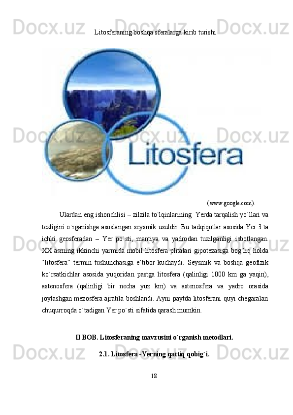 Litosferaning boshqa sferalarga kirib turishi  
                                                                                                   ( www.google.com ).     
Ulardan eng ishonchlisi – zilzila t o`lqinlarining  Yerda tarqalish yo`llari va
tezligini o`rganishga asoslangan   seysmik   usuldir. Bu tadqiqotlar asosida Yer 3 ta
ichki   geosferadan   –   Yer   po`sti,   mantiya   va   yadro dan   tuzilganligi   isbotlangan.
XX asrning ikkinchi  yarmida mobil litosfera plitalari gipotezasiga  bog`liq holda
“litosfera”   termin   tushunchasiga   e’tibor   kuchaydi.   Seysmik   va   boshqa   geofizik
ko`rsatkichlar   asosida   yuqoridan   pastga   litosfera   (qalinligi   1000   km   ga   yaqin),
astenosfera   (qalinligi   bir   necha   yuz   km)   va   astenosfera   va   yadro   orasida
joylashgan mezosfera ajratila boshlandi. Ayni paytda litosferani quyi chegaralari
chuqurroqda o`tadigan Yer po`sti sifatida qarash mumkin. 
II . BOB. Litosferaning mavzusini o`rganish metodlari.
2.1.  Litosfera -Yerning qattiq qobig`i.
18 