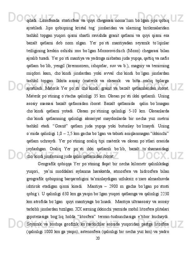 qiladi.   Litosferada   stratisfera   va   quyi   chegarasi   noma’lum   bo`lgan   jips   qobiq
ajratiladi.   Jips   qobiqning   kristal   tog`   jinslaridan   va   ularning   birikmalaridan
tashkil   topgan   yuqori   qismi   shartli   ravishda   granit   qatlami   va   quyi   qismi   esa
bazalt   qatlami   deb   nom   olgan.   Yer   po`sti   mantiyadan   seysmik   to`lqinlar
tezligining   keskin   oshishi   xos   bo`lgan   Moxorovichich   (Moxo)   chegarasi   bilan
ajralib turadi. Yer po`sti mantiya va yadroga nisbatan juda yupqa, qattiq va nafis
qatlam   bo`lib,   yengil   (kremnozem,   ishqorlar,   suv   va   b.),   magniy   va   temirning
miqdori   kam,   cho`kindi   jinslardan   yoki   avval   cho`kindi   bo`lgan   jinslardan
tashkil   topgan.   Ikkita   asosiy   (materik   va   okeanik     va   bitta   oraliq   tiplarga
ajratiladi.   Materik   Yer   po`sti   cho`kindi,   granit   va   bazalt   qatlamlaridan   iborat.
Materik   po`stining   o`rtacha   qalinligi   35   km.   Okean   po`sti   ikki   qatlamli.   Uning
asosiy   massasi   bazalt   qatlamidan   iborat.   Bazalt   qatlamida     qalin   bo`lmagan
cho`kindi   qatlami   yotadi.   Okean   po`stining   qalinligi   5-10   km.   Okeanlarda
cho`kindi   qatlamning   qalinligi   aksariyat   maydonlarda   bir   necha   yuz   metrni
tashkil   etadi.   “Granit”   qatlam   juda   yupqa   yoki   butunlay   bo`lmaydi.   Uning
o`rnida qalinligi 1,0 – 2,5 km gacha bo`lgan va tabiati aniqlanmagan “ikkinchi”
qatlam   uchraydi.   Yer   po`stining   oraliq   tipi   materik   va   okean   po`stlari   orasida
joylashgan.   Oraliq   Yer   po`sti   ikki   qatlamli   bo`lib,   bazalt   to`shamasidagi
cho`kindi jinslarning juda qalin qatlamidan iborat.  
Geografik   qobiqqa   Yer   po`stining   faqat   bir   necha   kilometr   qalinlikdagi
yuqori,     ya’ni   moddalari   aylanma   harakatda,   atmosfera   va   hidrosfera   bilan
geografik   qobiqning   barqarorligini   ta’minlaydigan   uzluksiz   o`zaro   almashuvda
ishtirok   etadigan   qismi   kiradi.     Mantiya   –   2900   m   gacha   bo`lgan   po`stosti
qobig`i. U qalinligi 630 km ga yaqin bo`lgan   yuqori qatlam ga va qalinligi 2230
km   atrofida   bo`lgan     quyi   mantiya ga   bo`linadi.     Mantiya   ultraasosiy   va   asosiy
tarkibli jinslardan tuzilgan. XX asrning ikkinchi yarmida mobil litosfera plitalari
gipotezasiga   bog`liq   holda   “litosfera”   termin-tushunchasiga   e’tibor   kuchaydi.
Seysmik   va   boshqa   geofizik   ko`rsatkichlar   asosida   yuqoridan   pastga   litosfera
(qalinligi 1000 km ga yaqin), astenosfera (qalinligi bir necha yuz km) va yadro
20 