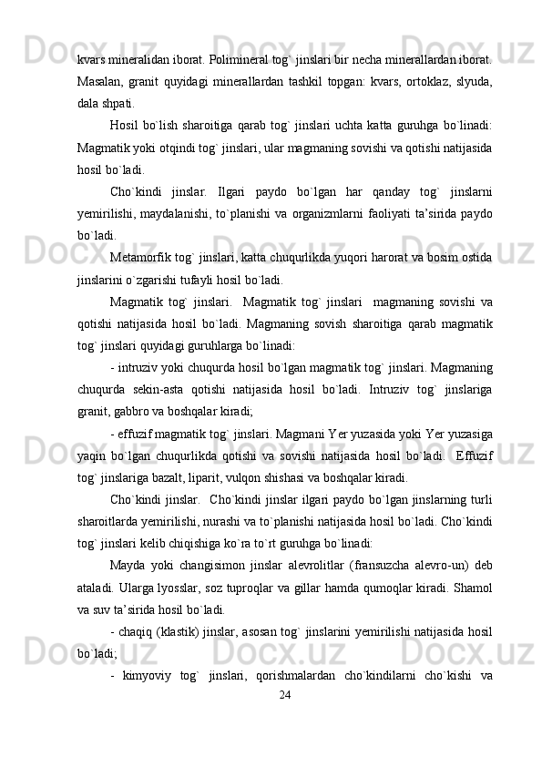 kvars mineralidan iborat. Polimineral tog` jinslari bir necha minerallardan iborat.
Masalan,   granit   quyidagi   minerallardan   tashkil   topgan:   kvars,   ortoklaz,   slyuda,
dala shpati.                       
Hosil   bo`lish   sharoitiga   qarab  tog`   jinslari   uchta  katta   guruhga  bo`linadi:
Magmatik yoki otqindi tog` jinslari, ular magmaning sovishi va qotishi natijasida
hosil bo`ladi.
Cho`kindi   jinslar.   Ilgari   paydo   bo`lgan   har   qanday   tog`   jinslarni
yemirilishi,   maydalanishi,   to`planishi   va  organizmlarni   faoliyati   ta’sirida  paydo
bo`ladi.
Metamorfik tog` jinslari, katta chuqurlikda yuqori harorat va bosim ostida
jinslarini o`zgarishi tufayli hosil bo`ladi.
Magmatik   tog`   jinslari.     Magmatik   tog`   jinslari     magmaning   sovishi   va
qotishi   natijasida   hosil   bo`ladi.   Magmaning   sovish   sharoitiga   qarab   magmatik
tog` jinslari quyidagi guruhlarga bo`linadi:
- intruziv yoki chuqurda hosil bo`lgan magmatik tog` jinslari. Magmaning
chuqurda   sekin-asta   qotishi   natijasida   hosil   bo`ladi.   Intruziv   tog`   jinslariga
granit, gabbro va boshqalar kiradi;
- effuzif magmatik tog` jinslari. Magmani Yer yuzasida yoki Yer yuzasiga
yaqin   bo`lgan   chuqurlikda   qotishi   va   sovishi   natijasida   hosil   bo`ladi.     Effuzif
tog` jinslariga bazalt, liparit, vulqon shishasi va boshqalar kiradi.
Cho`kindi jinslar.   Cho`kindi jinslar  ilgari  paydo bo`lgan jinslarning turli
sharoitlarda yemirilishi, nurashi va to`planishi natijasida hosil bo`ladi. Cho`kindi
tog` jinslari kelib chiqishiga ko`ra to`rt guruhga bo`linadi:
Mayda   yoki   changisimon   jinslar   alevrolitlar   (fransuzcha   alevro-un)   deb
ataladi. Ularga lyosslar, soz tuproqlar va gillar hamda qumoqlar kiradi. Shamol
va suv ta’sirida hosil bo`ladi.
- chaqiq (klastik) jinslar, asosan  tog` jinslarini yemirilishi  natijasida hosil
bo`ladi;
-   kimyoviy   tog`   jinslari,   qorishmalardan   cho`kindilarni   cho`kishi   va
24 