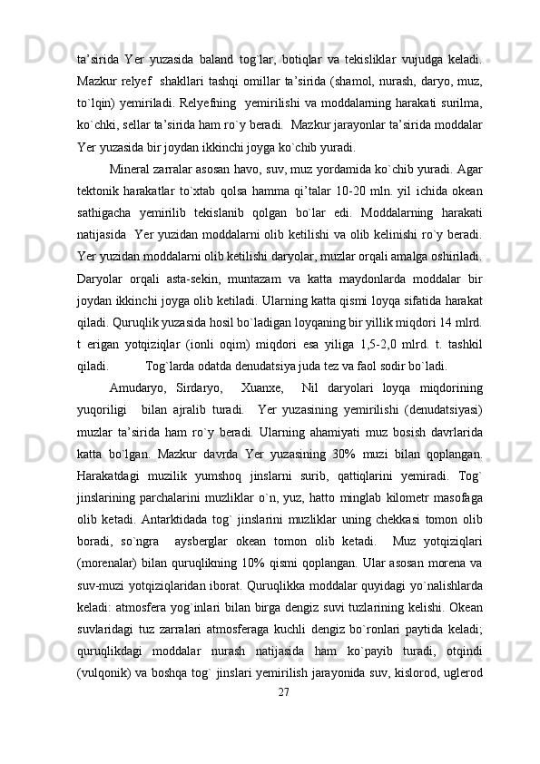 ta’sirida   Yer   yuzasida   baland   tog`lar,   botiqlar   va   tekisliklar   vujudga   keladi.
Mazkur   relyef     shakllari   tashqi   omillar   ta’sirida   (shamol,   nurash,   daryo,   muz,
to`lqin)  yemiriladi. Relyefning   yemirilishi   va moddalarning harakati   surilma,
ko`chki, sellar ta’sirida ham ro`y beradi.  Mazkur jarayonlar ta’sirida moddalar
Yer yuzasida bir joydan ikkinchi joyga ko`chib yuradi.
Mineral zarralar asosan havo, suv, muz yordamida ko`chib yuradi. Agar
tektonik   harakatlar   to`xtab   qolsa   hamma   qi’talar   10-20   mln.   yil   ichida   okean
sathigacha   yemirilib   tekislanib   qolgan   bo`lar   edi.   Moddalarning   harakati
natijasida   Yer yuzidan moddalarni olib ketilishi va olib kelinishi ro`y beradi.
Yer yuzidan moddalarni olib ketilishi daryolar, muzlar orqali amalga oshiriladi.
Daryolar   orqali   asta-sekin,   muntazam   va   katta   maydonlarda   moddalar   bir
joydan ikkinchi joyga olib ketiladi. Ularning katta qismi loyqa sifatida harakat
qiladi. Quruqlik yuzasida hosil bo`ladigan loyqaning bir yillik miqdori 14 mlrd.
t   erigan   yotqiziqlar   (ionli   oqim)   miqdori   esa   yiliga   1,5-2,0   mlrd.   t.   tashkil
qiladi.  Tog`larda odatda denudatsiya juda tez va faol sodir bo`ladi.   
Amudaryo,   Sirdaryo,     Xuanxe,     Nil   daryolari   loyqa   miqdorining
yuqoriligi bilan ajralib   turadi.     Yer   yuzasining   yemirilishi   (denudatsiyasi)
muzlar   ta’sirida   ham   ro`y   beradi.   Ularning   ahamiyati   muz   bosish   davrlarida
katta   bo`lgan.   Mazkur   davrda   Yer   yuzasining   30%   muzi   bilan   qoplangan.
Harakatdagi   muzilik   yumshoq   jinslarni   surib,   qattiqlarini   yemiradi.   Tog`
jinslarining   parchalarini   muzliklar   o`n,   yuz,   hatto   minglab   kilometr   masofaga
olib   ketadi.   Antarktidada   tog`   jinslarini   muzliklar   uning   chekkasi   tomon   olib
boradi,   so`ngra     aysberglar   okean   tomon   olib   ketadi.     Muz   yotqiziqlari
(morenalar)   bilan quruqlikning 10%  qismi  qoplangan.  Ular  asosan   morena  va
suv-muzi yotqiziqlaridan iborat. Quruqlikka moddalar quyidagi yo`nalishlarda
keladi: atmosfera yog`inlari bilan birga dengiz suvi  tuzlarining kelishi. Okean
suvlaridagi   tuz   zarralari   atmosferaga   kuchli   dengiz   bo`ronlari   paytida   keladi;
quruqlikdagi   moddalar   nurash   natijasida   ham   ko`payib   turadi,   otqindi
(vulqonik) va boshqa tog` jinslari yemirilish jarayonida suv, kislorod, uglerod
27 