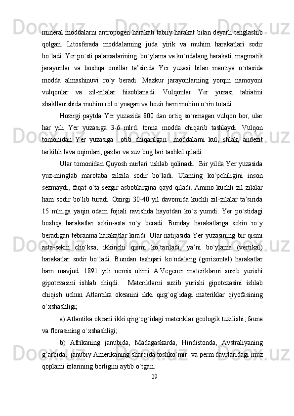 mineral moddalarni antropogen harakati tabiiy harakat bilan deyarli tenglashib
qolgan.   Litosferada   moddalarning   juda   yirik   va   muhim   harakatlari   sodir
bo`ladi. Yer po`sti palaxsalarining  bo`ylama va ko`ndalang harakati, magmatik
jarayonlar   va   boshqa   omillar   ta’sirida   Yer   yuzasi   bilan   mantiya   o`rtasida
modda   almashinuvi   ro`y   beradi.   Mazkur   jarayonlarning   yorqin   namoyoni
vulqonlar   va   zil-zilalar   hisoblanadi.   Vulqonlar   Yer   yuzasi   tabiatini
shakllanishida muhim rol o`ynagan va hozir ham muhim o`rin tutadi.
Hozirgi   paytda  Yer  yuzasida  800  dan  ortiq  so`nmagan vulqon  bor,  ular
har   yili   Yer   yuzasiga   3-6   mlrd.   tonna   modda   chiqarib   tashlaydi.   Vulqon
tomonidan   Yer   yuzasiga     otib   chiqarilgan     moddalarni   kul,   shlak,   andezit
tarkibli lava oqimlari, gazlar va suv bug`lari tashkil qiladi. 
Ular tomonidan Quyosh nurlari ushlab qolinadi.   Bir yilda Yer yuzasida
yuz-minglab   marotaba   zilzila   sodir   bo`ladi.   Ularning   ko`pchiligini   inson
sezmaydi,   faqat   o`ta   sezgir   asboblargina   qayd   qiladi.   Ammo   kuchli   zil-zilalar
ham   sodir   bo`lib   turadi.   Oxirgi   30-40   yil   davomida   kuchli   zil-zilalar   ta’sirida
15   mln.ga   yaqin   odam   fojiali   ravishda   hayotdan   ko`z   yumdi.   Yer   po`stidagi
boshqa   harakatlar   sekin-asta   ro`y   beradi.   Bunday   harakatlarga   sekin   ro`y
beradigan tebranma harakatlar kiradi. Ular natijasida Yer yuzasining bir qismi
asta-sekin   cho`ksa,   ikkinchi   qismi   ko`tariladi,   ya’ni   bo`ylama   (vertikal)
harakatlar   sodir   bo`ladi.   Bundan   tashqari   ko`ndalang   (gorizontal)   harakatlar
ham   mavjud.   1891   yili   nemis   olimi   A.Vegener   materiklarni   suzib   yurishi
gipotezasini   ishlab   chiqdi.     Materiklarni   suzib   yurishi   gipotezasini   ishlab
chiqish   uchun   Atlantika   okeanini   ikki   qirg`og`idagi   materiklar   qiyofasining
o`xshashligi; 
a) Atlantika okeani ikki qirg`og`idagi materiklar geologik tuzilishi, fauna
va florasining o`xshashligi; 
b)   Afrikaning   janubida,   Madagaskarda,   Hindistonda,   Avstraliyaning
g`arbida,  janubiy Amerikaning sharqida toshko`mir  va perm davrlaridagi muz
qoplami izlarining borligini aytib o`tgan.
29 