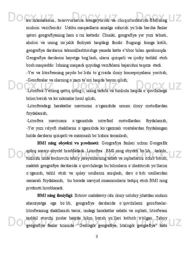 ko`nikmalarini,   tasavvurlarini   kengaytirish   va   chuqurlashtirish   BMIning
muhim   vazifasidir.   Ushbu   maqsadlarni   amalga   oshirish   yo`lida   barcha   fanlar
qatori   geografiyaning   ham   o`rni   kattadir.   Chunki,   geografiya   yer   yuzi   tabiati,
aholisi   va   uning   xo`jalik   faoliyati   haqidagi   fandir.   Bugungi   kunga   kelib,
geografiya darslarini  takomillashtirishga  yanada katta e’tibor  bilan qaralmoqda.
Geografiya   darslarini   hayotga   bog`lash,   ularni   qiziqarli   va   ijodiy   tashkil   etish
bosh maqsaddir. Ishning maqsadi quyidagi vazifalarni bajarishni taqoza  etadi.
-Yer   va   litosferaning   paydo   bo`lishi   to`g`risida   ilmiy   konsepsiyalarni   yoritish;
-Geosferalar va ularning o`zaro ta’siri  haqida bayon qilish;
- Litosfera-Yerning qattiq qobig`i, uning tarkibi va tuzilishi haqida o`quvchilarga
bilim berish va ko`nikmalar hosil qilish;
-Litosferadagi   harakatlar   mavzusini   o`rganishda   umum   ilmiy   metodlardan
foydalanish; 
-Litosfera   mavzusini   o`rganishda   interfaol   metodlardan   foydalanish;
-Yer   yuzi   relyefi   shakllarini   o`rganishda   ko`rgazmali   vositalardan   foydalangan
holda darslarni qiziqarli va mazmunli bo`lishini taminlash;
BMI   ning   obyekti   va   predmeti:   Geografiya   fanlari   uchun   Geografik
qobiq   asosiy   obyekt   hisobladadi.   L itosfera     BMI   ning   obyekti   bo`lib,     tarkibi,
tuzilishi unda kechuvchi tabiiy jarayonlarning sabab va oqibatlari ni  ochib berish ,
maktab geografiya darslarida o`quvchilarga bu bilimlarni o`zlashtirish yo`llarini
o`rganish,   tahlil   etish   va   qulay   usullarini   aniqlash,   dars   o`tish   usullaridan
samarali   foydalanish,     bu   borada   mavjud   muammolarni   tadqiq   etish   BMI   ning
predmeti hisoblanadi.
BMI ning ilmiyligi:   Bitiruv malakaviy ishi ilmiy uslubiy jihatdan muhim
ahamiyatga   ega   bo`lib,   geografiya   darslarida   o`quvchilarni   geosferalar-
litosferaning   shakllanish   tarixi,   undagi   harakatlar   sababi   va   oqibati,   litosferani
tashkil   etuvchi   jinslar   haqida   bilim   berish   yo`llari   keltirib   o`tilgan.   Tabiiy
geografiya   fanlar   tizimida   ‘‘Geologik   geografiya,   litalogik   geografiya”   kabi
3 