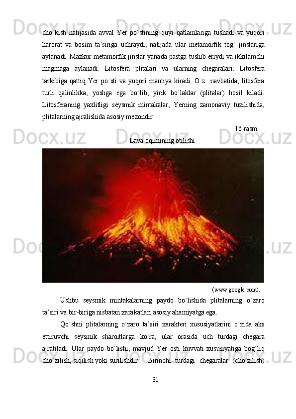 cho`kish   natijasida   avval   Yer   po`stining   quyi   qatlamlariga   tushadi   va   yuqori
harorat   va   bosim   ta’siriga   uchraydi,   natijada   ular   metamorfik   tog`   jinslariga
aylanadi. Mazkur metamorfik jinslar yanada pastga tushib eriydi va ikkilamchi
magmaga   aylanadi.   Litosfera   plitalari   va   ularning   chegaralari .   Litosfera
tarkibiga   qattiq   Yer   po`sti   va   yuqori   mantiya   kiradi.   O`z     navbatida,   litosfera
turli   qalinlikka,   yoshga   ega   bo`lib,   yirik   bo`laklar   (plitalar)   hosil   kiladi.
Litosferaning   yaxlitligi   seysmik   mintakalar,   Yerning   zamonaviy   tuzilishida,
plitalarning ajralishida asosiy mezondir.
                                                                                                 16-rasm.
Lava oqimining otilishi
                                                                                                                  (www.google.com).
Ushbu   seysmik   mintakalarning   paydo   bo`lishida   plitalarning   o`zaro
ta’siri va bir-biriga nisbatan xarakatlari asosiy ahamiyatga ega. 
Qo`shni   plitalarning   o`zaro   ta’siri   xarakteri   xususiyatlarini   o`zida   aks
ettiruvchi   seysmik   sharoitlarga   ko`ra,   ular   orasida   uch   turdagi   chegara
ajratiladi.   Ular   paydo   bo`lishi,   mavjud   Yer   osti   kuvvati   xususiyatiga   bog`liq
cho`zilish, siqilish yoki surilishdir. Birinchi   turdagi   chegaralar   (cho`zilish)
31 