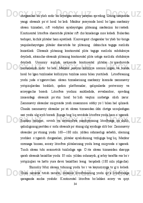 chegaralari bo`ylab sodir bo`layotgan asosiy jarayon-spreding. Uning natijasida
yangi   okeanik   po`st   hosil   bo`ladi.   Mazkur   jarayonda   hosil   bo`lgan   markaziy
okean   tizmalari,   rift   vodiylari   ajralayotgan   plitaning   markazini   ko`rsatadi.
Kontinental litosfera sharoitida plitalar rift cho`kmalariga mos keladi. Bulardan
tashqari, kichik plitalar ham ajratiladi.   Konvergent chegaralar bo`ylab bir-biriga
yaqinlashayotgan   plitalar   sharoitida   bir   plitaning     ikkinchisi   tagiga   surilishi
kuzatiladi.   Okeanik   plitaning   kontinental   plita   tagiga   surilishi   subduksiya
deyiladi, aksincha-okeanik plitaning kontinental plita ustiga surilishi obduksiya
deyiladi.   Umumiy   siqilish   natijasida   kontinental   plitalar   to`qnashuvida
burmalanish   sodir   bo`ladi.   Mazkur   jarayon   kolliziya   nomini   olgan   va   bunda
hosil bo`lgan tuzilmalar kolliziyon tuzilma nomi bilan yuritiladi.   Litosferaning
yoshi   juda   o`zgaruvchan:   okean   tizmalarining   markaziy   kismida   zamonaviy
yotqiziqlardan   boshlab,   qadim   platformalar,   qalqonlarda   proterozoy   va
arxeygacha   boradi.   Litosfera   yoshini   aniklashda,   avvalambor,   spreding
zonasidagi   okeanik   po`stni   hosil   bo`lish   vaqtini   inobatga   olish   zarur.
Zamonaviy   okeanlar   miqyosida   yosh   muammosi   oddiy   yo`l   bilan   hal   qilinadi.
Chunki   zamonaviy   okeanlar   po`sti   okean   tizmasidan   ikki   chetga   uzoqlashgan
sari yoshi ulg`ayib boradi. Bunga bog`liq ravishda litosfera yoshi ham o`zgaradi.
Bundan   tashqari,   sovish   va   astenosfera   mantiyasining   litosferaga   qo`shilib,
qalinligining pastdan o`sishi okeanik po`stning ulg`ayishiga olib bor.   Zamonaviy
okeanlar   po`stining   yoshi   160—180   mln.   yildan   oshmasligi   sababli,   ularning
yoshlari   o`zgarish   chegaralari,   plitalar   ajralishining   tezligiga   bog`liq.   Mazkur
sxemaga   binoan,   asosiy   litosfera   plitalarining   yoshi   keng   miqyosda   o`zgaradi.
Tinch   okean   tubi   assimetrik   tuzilishga   ega.   O`rta   okean   tizmasidan   sharqqa
qarab okeanik bazaltlar yoshi  85 mln. yildan oshmaydi, g`arbiy tarafda esa bo`r
yotqiziqlari   va   hatto   yura   davri   bazaltlari   keng     tarqaladi   (180   mln   yilgacha).
Shimoliy   Muz   okeani   tubining   yoshi   bo`r   va   kaynozoyga   to`g`ri   keladi.
Shuni   nazarda   tutish   zarurki,   okeanlar   litosferasining   yoshi   qit’a   litosferasiga
qaraganda   ancha   yoshdir.   Kontinental   litosfera   bo`laklari   arxey   va   quyi
34 