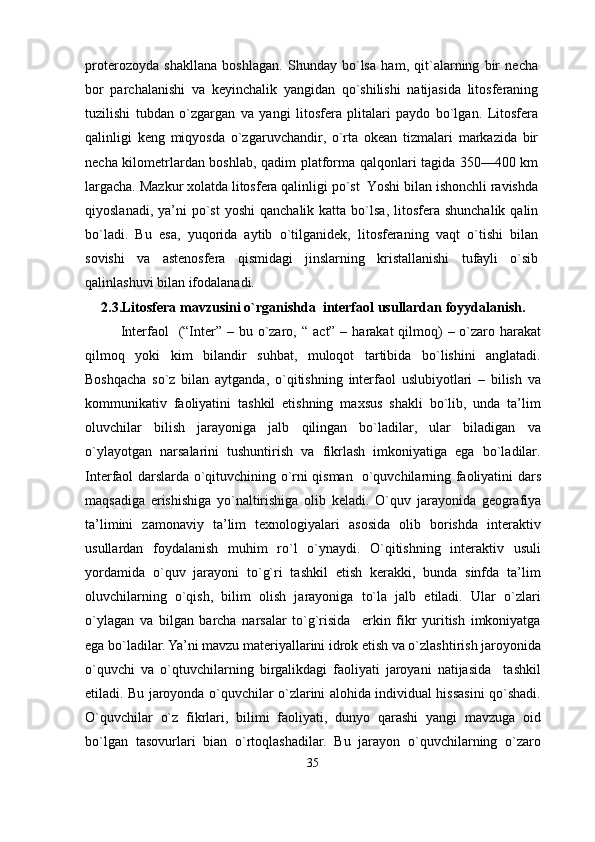 proterozoyda   shakllana   boshlagan.   Shunday   bo`lsa   ham,   qit`alarning   bir   necha
bor   parchalanishi   va   keyinchalik   yangidan   qo`shilishi   natijasida   litosferaning
tuzilishi   tubdan   o`zgargan   va   yangi   litosfera   plitalari   paydo   bo`lgan.   Litosfera
qalinligi   keng   miqyosda   o`zgaruvchandir,   o`rta   okean   tizmalari   markazida   bir
necha kilometrlardan boshlab, qadim platforma qalqonlari tagida 350—400 km
largacha. Mazkur xolatda litosfera qalinligi po`st  Yoshi bilan ishonchli ravishda
qiyoslanadi,  ya’ni  po`st   yoshi  qanchalik  katta  bo`lsa,   litosfera  shunchalik  qalin
bo`ladi.   Bu   esa,   yuqorida   aytib   o`tilganidek,   litosferaning   vaqt   o`tishi   bilan
sovishi   va   astenosfera   qismidagi   jinslarning   kristallanishi   tufayli   o`sib
qalinlashuvi bilan ifodalanadi.
2.3.Litosfera mavzusini o`rganishda   interfaol usullarda n  foy ydalanish.
Interfaol    (“Inter” – bu o`zaro, “  a c t” – harakat  qilmoq)  – o`zaro harakat
qilmoq   yoki   kim   bilandir   suhbat,   muloqot   tartibida   bo`lishini   anglatadi.
Boshqacha   so`z   bilan   aytganda,   o`qitishning   interfaol   uslubiyotlari   –   bilish   va
kommunikativ   faoliyatini   tashkil   etishning   maxsus   shakli   bo`lib,   unda   ta’lim
oluvchilar   bilish   jarayoniga   jalb   qilingan   bo`ladilar,   ular   biladigan   va
o`ylayotgan   narsalarini   tushuntirish   va   fikrlash   imkoniyatiga   ega   bo`ladilar.
Interfaol darslarda o`qituvchining o`rni qisman   o`quvchilarning faoliyatini dars
maqsadiga   erishishiga   yo`naltirishiga   olib   keladi.   O`quv   jarayonida   geografiya
ta’limini   zamonaviy   ta’lim   texnologiyalari   asosida   olib   borishda   interaktiv
usullardan   foydalanish   muhim   ro`l   o`ynaydi.   O`qitishning   interaktiv   usuli
yordamida   o`quv   jarayoni   to`g`ri   tashkil   etish   kerakki,   bunda   sinfda   ta’lim
oluvchilarning   o`qish,   bilim   olish   jarayoniga   to`la   jalb   etiladi.   Ular   o`zlari
o`ylagan   va   bilgan   barcha   narsalar   to`g`risida     erkin   fikr   yuritish   imkoniyatga
ega bo`ladilar. Ya’ni mavzu materiyallarini idrok etish va o`zlashtirish jaroyonida
o`quvchi   va   o`qtuvchilarning   birgalikdagi   faoliyati   jaroyani   natijasida     tashkil
etiladi. Bu jaroyonda o`quvchilar o`zlarini alohida individual hissasini qo`shadi.
O`quvchilar   o`z   fikrlari,   bilimi   faoliyati,   dunyo   qarashi   yangi   mavzuga   oid
bo`lgan   tasovurlari   bian   o`rtoqlashadilar.   Bu   jarayon   o`quvchilarning   o`zaro
35 