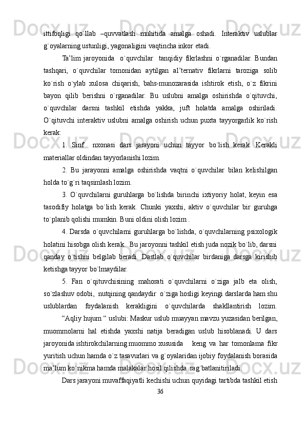 ittifoqligi   qo`llab   –quvvatlash   muhitida   amalga   oshadi.   Interaktiv   uslublar
g`oyalarning ustunligi, yagonaligini vaqtincha inkor etadi.
Ta’lim   jaroyonida     o`quvchilar     tanqidiy   fikrlashni   o`rganadilar.   Bundan
tashqari,   o`quvchilar   tomonidan   aytilgan   al’ternativ   fikrlarni   taroziga   solib
ko`rish   o`ylab   xulosa   chiqarish,   bahs-munozarasida   ishtirok   etish,   o`z   fikrini
bayon   qilib   berishni   o`rganadilar.   Bu   uslubni   amalga   oshirishda   o`qituvchi,
o`quvchilar   darsni   tashkil   etishda   yakka,   juft   holatda   amalga   oshiriladi.
O`qituvchi   interaktiv   uslubni   amalga   oshirish   uchun   puxta   tayyorgarlik   ko`rish
kerak:
1.   Sinf     n xonasi   dars   jarayoni   uchun   tayyor   bo`lish   kerak.   Kerakli
materiallar oldindan tayyorlanishi lozim.
2.   Bu   jarayonni   amalga   oshirishda   vaqtni   o`quvchilar   bilan   kelishilgan
holda to`g`ri taqsimlash lozim.
3.   O`quvchilar ni   guruhlarga   bo`lishda   birinchi   ixtiyoriy   holat,   keyin   esa
tasodifiy   holatga   bo`lish   kerak.   Chunki   yaxshi,   aktiv   o`quvchilar   bir   guruhga
to`planib qolishi mumkin. Buni oldini olish lozim .
4.  Darsda   o`quvchilarni   guruhlar g a  bo`lishda,   o`quvchilarning   psixologik
holatini hisobga olish kerak.  Bu jaroyonni tashkil etish juda nozik bo`lib, darsni
qanday   o`tishni   belgilab   beradi.   Dastlab   o`quvchilar   birdaniga   darsga   kir ish ib
ketishga tayyor bo`lmaydilar.  
5.   Fan   o`qituvchisining   mahorati   o`quvchilarni   o`ziga   jalb   eta   olish,
so`zlashuv odobi,  nutqining qandaydir  o`ziga hosligi keyingi darslarda ham shu
uslublardan   foydalanish   kerakligini   o`quvchilarda   shakllantirish   lozim.
“Aqliy hujum “ uslubi: Maskur uslub muayyan mavzu yuzasidan berilgan,
muommolarni   hal   etishda   yaxshi   natija   beradigan   uslub   hisoblanadi.   U   dars
jaroyonida ishtirokchilarning muommo xususida   keng   va   har   tomonlama   fikr
yuritish uchun hamda o`z tasavurlari va g`oyalaridan ijobiy foydalanish borasida
ma’lum ko`nikma hamda malakalar hosil qilishda  rag`batlanitiriladi.
Dars jarayoni muvaffaqiyatli kechishi uchun quyidagi tartibda tashkil etish
36 