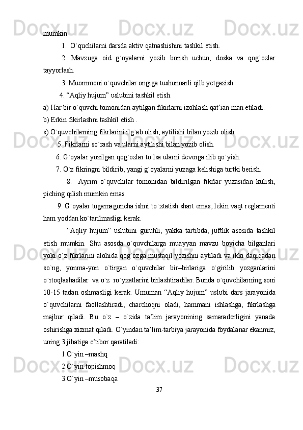 mumkin.
1.  O`quchilarni darsda aktiv qatnashishini tashkil etish.
2.   Mavzuga   oid   g`oyalarni   yozib   borish   uchun,   doska   va   qog`ozlar
tayyorlash.
3. Muommoni o`quvchilar ongiga tushunnarli qilb yetgazish.
     4. “Aqliy hujum” uslubini tashkil etish.
a) Har bir o`quvchi tomonidan aytilgan fikirlarni izohlash qat’ian man etiladi .
b) Erkin fikirlash n i tashkil etish .
s)  O`quvchilarning fikrlarini ilg`ab olish, aytilishi bilan yozib olish.
         5.   Fikrlarni so`rash va ularni aytilishi bilan yozib olish.
        6.   G`oyalar yozilgan qog`ozlar to`lsa ularni devorga ilib qo ` yish.
        7.   O`z fikringni bildirib,   yangi g`oyalarni yuzaga kelishiga turtki berish.
              8.     Ayrim   o`quvchilar   tomonidan   bildirilgan   fikrlar   yuzasidan   kulish,
piching qilish mumkin emas.
        9. G`oyalar tugamaguncha ishni to`xtatish shart emas, lekin vaqt reglamenti
ham yoddan ko`tarilmasligi kerak.
“Aqliy   hujum”   uslubini   guruhli,   yakka   tartibda,   juftlik   asosida   tashkil
etish   mumkin.   Shu   asosda   o`quvchilarga   muayyan   mavzu   boyicha   bilganlari
yoki o`z fikrlarini alohida qog`ozga mustaqil yozishni aytiladi va ikki daqiqadan
so`ng,   yonma-yon   o`tirgan   o`quvchilar   bir–birlariga   o`girilib   yozganlarini
o`rtoqlashadilar  va o`z  ro`yxatlarini birlashtiradilar. Bunda o`quvchilarning soni
10-15   tadan   oshmasligi   kerak.   Umuman   “Aqliy   hujum”   uslubi   dars   jarayonida
o`quvchilarni   faollashtiradi,   charchoqni   oladi,   hammani   ishlashga,   fikrlashga
majbur   qiladi.   Bu   o`z   –   o`zida   ta’lim   jarayonining   samaradorligini   yanada
oshirishga xizmat qiladi . О`yindan ta’lim-tarbiya jarayonida foydalanar ekanmiz,
uning 3 jihatiga e’tibor qaratiladi:
1.О ` yin –mashq
2.О ` yin-topishmoq
3.О`yin –musobaqa
37 