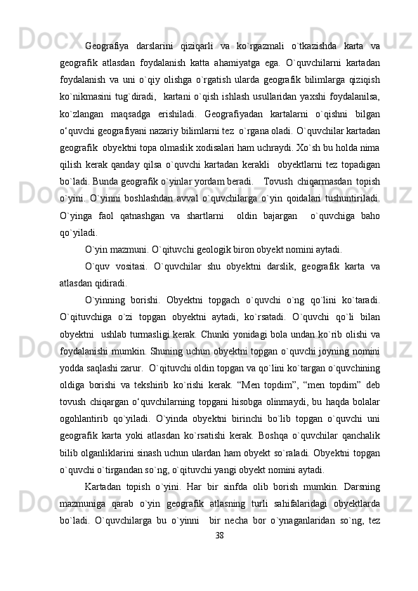 Geografiya   darslarini   qiziqarli   va   kо`rgazmali   o`tkazishda   karta   va
geografik   atlasdan   foydalanish   katta   ahamiyatga   ega.   О`quvchilarni   kartadan
foydalanish   va   uni   о`qiy   olishga   о`rgatish   ularda   geografik   bilimlarga   qiziqish
kо`nikmasini   tug`diradi,    kartani   о`qish   ishlash   usullaridan  yaxshi  foydalanilsa,
kо`zlangan   maqsadga   erishiladi.   Geografiyadan   kartalarni   о`qishni   bilgan
о‘quvchi geografiyani nazariy bilimlarni tez  о`rgana oladi. О ` quvchilar kartadan
geografik  obyektni topa olmaslik xodisalari ham uchraydi. Xо`sh bu holda nima
qilish   kerak   qanday   qilsa   о`quvchi   kartadan   kerakli     obyektlarni   tez   topadigan
bо`ladi. Bunda geografik о`yinlar yordam beradi.   Tovush   chiqarmasdan   topish
о`yini.   О`yinni   boshlashdan   avval   о`quvchilarga   о ` yin   qoidalari   tushuntiriladi.
О ` yinga   faol   qatnashgan   va   shartlarni     oldin   bajargan     o` quvchiga   baho
qо ` yiladi.
О ` yin mazmuni. О ` qituvchi geologik biron obyekt nomini aytadi.
О`quv   vositasi.   О`quvchilar   shu   obyektni   darslik,   geografik   karta   va
atlasdan qidiradi.
О ` yin n ing   borishi.   Obyektni   topgach   о ` quvchi   о ` ng   q o` lini   kо ` taradi.
О`qituvchiga   о`zi   topgan   obyektni   aytadi,   kо`rsatadi.   О`quvchi   qо`li   bilan
obyektni   ushlab turmasligi  kerak. Chunki yonidagi bola undan kо`rib olishi va
foydalanishi mumkin. Shuning uchun obyektni topgan о ` quvchi joyning nomini
yodda saqlashi zarur.    О ` qituvchi oldin topgan va qо ` lini kо ` targan о ` quvchining
oldiga   borishi   va   tekshirib   kо ` rishi   kerak.   “Men   topdim”,   “men   topdim”   deb
tovush   chiqargan   о‘quvchilarning   topgani   hisobga   olinma y di,   bu   haqda   bolalar
ogohlantirib   qо ` yiladi.   О`yinda   obyektni   birinchi   bо`lib   topgan   о`quvchi   uni
geografik   karta   yoki   atlasdan   kо`rsatishi   kerak.   Boshqa   о`quvchilar   qanchalik
bilib olganliklarini sinash uchun ulardan ham obyekt sо`raladi. Obyektni topgan
о`quvchi о`tirgandan sо`ng, о`qituvchi yangi obyekt nomini aytadi.
Kartadan   topish   о ` yini.   Har   bir   sinfda   olib   borish   mumkin.   Darsning
mazmuniga   qarab   о`yin   geografik   atlasning   turli   sahifalaridagi   obyektlarda
bо`ladi.   О ` quvchilarga   bu   о ` yinni     bir   necha   bor   о ` ynaganlaridan   sо ` ng,   tez
38 