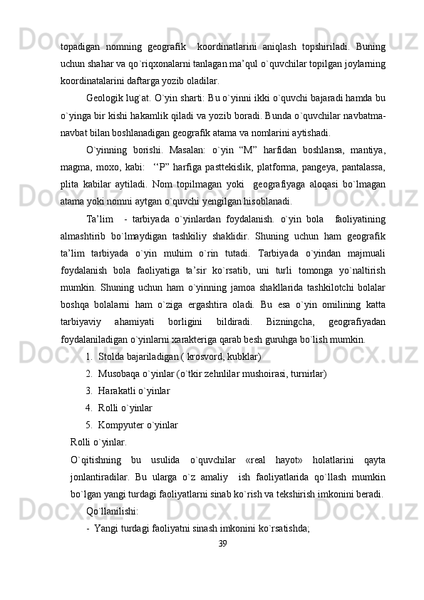 topadigan   nomning   geografik     koordinatlarini   aniqlash   topshiriladi.   Buning
uchun shahar va qо ` ri q xonalarni tanlagan ma’qul о ` quvchilar topilgan joylarning
koordinatalarini daftarga yozib oladilar.
Geologik lug`at. О`yin sharti: Bu о`yinni ikki о`quvchi bajaradi hamda bu
о`yinga bir kishi hakamlik qiladi va yozib boradi. Bunda о ` quvchilar navbatma-
navbat bilan boshlanadigan geografik atama va nomlarini aytishadi.
О`yinning   borishi.   Masalan:   о ` yin   “M”   harfidan   boshlansa,   mantiya,
magma,   moxo,   kabi:     ‘‘P”   harfiga   pasttekislik,   platforma,   pangeya,   pantalassa,
plita   kabilar   aytiladi.   Nom   topilmagan   yoki     geografiyaga   aloqasi   bо`lmagan
atama yoki nomni aytgan о`quvchi yengilgan hisoblanadi.
Ta’lim     -   tarbiyada   о`yinlardan   foydalanish.   о`yin   bola     faoliyatining
almashtirib   bо`lmaydigan   tashkiliy   shaklidir.   Shuning   uchun   ham   geografik
ta’lim   tarbiyada   о`yin   muhim   о`rin   tutadi.   Tarbiyada   о`yindan   majmuali
foydalanish   bola   faoliyatiga   ta’sir   kо`rsatib,   uni   turli   tomonga   yо`naltirish
mumkin.   Shuning   uchun   ham   о ` yinning   jamoa   shakllarida   tashkilotchi   bolalar
boshqa   bolalarni   ham   о ` ziga   ergashtira   oladi.   Bu   esa   о`yin   omilining   katta
tarbiyaviy   ahamiyati   borligini   bildiradi.   Bizningcha,   geografiyadan
foydalaniladigan о`yinlarni xarakteriga qarab besh guruhga bо`lish mumkin.
1. Stolda bajariladigan  (  krosvord,  kubk lar )
2. Musobaqa о ` yinlar (о ` tkir zehnlilar mushoirasi, turnirlar )
3. Harakatli о ` yinlar
4. Rolli о ` yinlar
5. Kompyuter о ` yinlar
Rolli o`yinlar.
O`qitishning   bu   usulida   o`quvchilar   «real   hayot»   holatlarini   qayta
jonlantiradilar.   Bu   ularga   o`z   amaliy     ish   faoliyatlarida   qo`llash   mumkin
bo`lgan yangi turdagi faoliyatlarni sinab ko`rish va tekshirish imkonini beradi.
Qo`llanilishi:
-  Yangi turdagi faoliyatni sinash imkonini ko`rsatishda;
39 