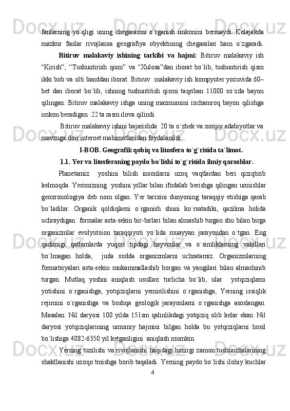 fanlarning   yo`qligi   uning   chegarasini   o`rganish   imkonini   bermaydi.   Kelajakda
mazkur   fanlar   rivojlansa   geografiya   obyektining   chegaralari   ham   o`zgaradi.
Bitiruv   malakaviy   ishining   tarkibi   va   hajmi:   Bitiruv   malakaviy   ish
“Kirish”,   “Tushuntirish   qism”   va   “Xulosa”dan   iborat   bo`lib,   tushuntirish   qism
ikki bob va  olti  banddan iborat.   Bitiruv  malakaviy ish kompyuter yozuvida 60–
bet   dan   iborat   bo`lib,   ishning   tushuntitish   qismi   taqriban   11000   so`zda   bayon
qilingan.   Bitiruv   malakaviy   ishga   uning   mazmumini   ixchamroq   bayon   qilishga
imkon beradigan  22 ta rasm ilova qilindi.  
 Bitiruv malakaviy ishini bajarishda  20 ta o`zbek va xorijiy adabiyotlar va
mavzuga doir internet malumotlaridan foydalanildi
I-BOB.  Geografik qobiq va litosfera to`g`risida ta`limot .
       1. 1 . Yer va litosferaning paydo bo`lishi  to`g`risida  ilmiy qarashlar .
Planetamiz     yoshini   bilish   insonlarni   uzoq   vaqtlardan   beri   qiziqtirib
kelmoqda. Yerimizning   yoshini yillar bilan ifodalab berishga qilingan urinishlar
geoxronologiya   deb   nom   olgan.   Yer   tarixini   dunyoning   taraqqiy   etishiga   qarab
bo`ladilar.   Organik   qoldiqlarni   o`rganish   shuni   ko`rsatadiki,   qazilma   holida
uchraydigan   formalar asta-sekin bir-birlari bilan almashib turgan shu bilan birga
organizmlar   evolyutsion   taraqqiyoti   yo`lida   muayyan   jarayondan   o`tgan.   Eng
qadimigi   qatlamlarda   yuqori   tipdagi   hayvonlar   va   o`simliklarning   vakillari
bo`lmagan   holda,     juda   sodda   organizmlarni   uchratamiz.   Organizmlarning
formatsiyalari   asta-sekin   mukammallashib   borgan   va   yangilari   bilan   almashinib
turgan.   Mutlaq   yoshni   aniqlash   usullari   turlicha   bo`lib,   ular     yotqiziqlarni
yotishini   o`rganishga,   yotqiziqlarni   yemirilishini   o`rganishga,   Yerning   issiqlik
rejimini   o`rganishga   va   boshqa   geologik   jarayonlarni   o`rganishga   asoslangan.
Masalan:  Nil daryosi  100 yilda 151sm  qalinlikdagi  yotqiziq olib kelar ekan. Nil
daryosi   yotqiziqlarining   umumiy   hajmini   bilgan   holda   bu   yotqiziqlarni   hosil
bo`lishiga 4082-6350 yil ketganligini  aniqlash mumkin.
Yerning tuzilishi va rivojlanishi haqidagi hozirgi zamon tushunchalarining
shakllanishi uzoqo`tmishga borib taqaladi. Yerning paydo bo`lishi ilohiy kuchlar
4 