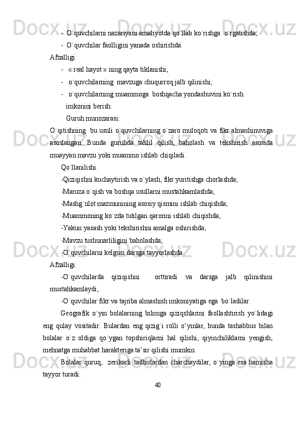 -  O`quvchilarni nazariyani amaliyotda qo`llab ko`rishga  o`rgatishda;
-  O`quvchilar faolligini yanada oshirishda.
Afzalligi:
-   « real hayot » ning qayta tiklanishi;
-   o`quvchilarning  mavzuga chuqurroq jalb qilinishi;
-   o`quvchilarning muammoga  boshqacha yondashuvini ko`rish    
         imkonini berish.
         Guruh munozarasi:
O`qitishning   bu usuli o`quvchilarning o`zaro muloqoti va fikr almashinuviga
asoslangan.   Bunda   guruhda   tahlil   qilish,   baholash   va   tekshirish   asosida
muayyan mavzu yoki muammo ishlab chiqiladi.
Qo`llanilishi.
-Qiziqishni kuchaytirish va o`ylash, fikr yuritishga chorlashda;
-Maruza o`qish va boshqa usullarni mustahkamlashda;
-Mashg`ulot mazmunining asosiy qismini ishlab chiqishda;
-Muammoning ko`zda tutilgan qarorini ishlab chiqishda;
-Yakun yasash yoki tekshirishni amalga oshirishda;
-Mavzu tushunarliligini baholashda;
-O`quvchilarni kelgusi darsga tayyorlashda.
Afzalligi:
-O`quvchilarda   qiziqishni     orttiradi   va   darsga   jalb   qilinishini
mustahkamlaydi;
-O`quvchilar fikr va tajriba almashish imkoniyatiga ega  bo`ladilar.
Geo graf ik   о ` yin   bolalarning   bilimga   qiziqshlarini   faollashtirish   yо ` lidagi
eng   qulay   vositadir.   Bulardan   eng   qizig`i   rolli   о‘yinlar,   bunda   tashabbus   bilan
bolalar   о ` z   oldiga   qо ` ygan   topshiriqlarni   hal   qilishi,   qiyinchiliklarni   yengish,
mehnatga muhabbat harakteriga ta’sir qilishi mumkin.
Bolalar   quruq,     zerikarli   tadbirlardan   charchaydilar,   о`yinga   esa   hamisha
tayyor turadi .
40 