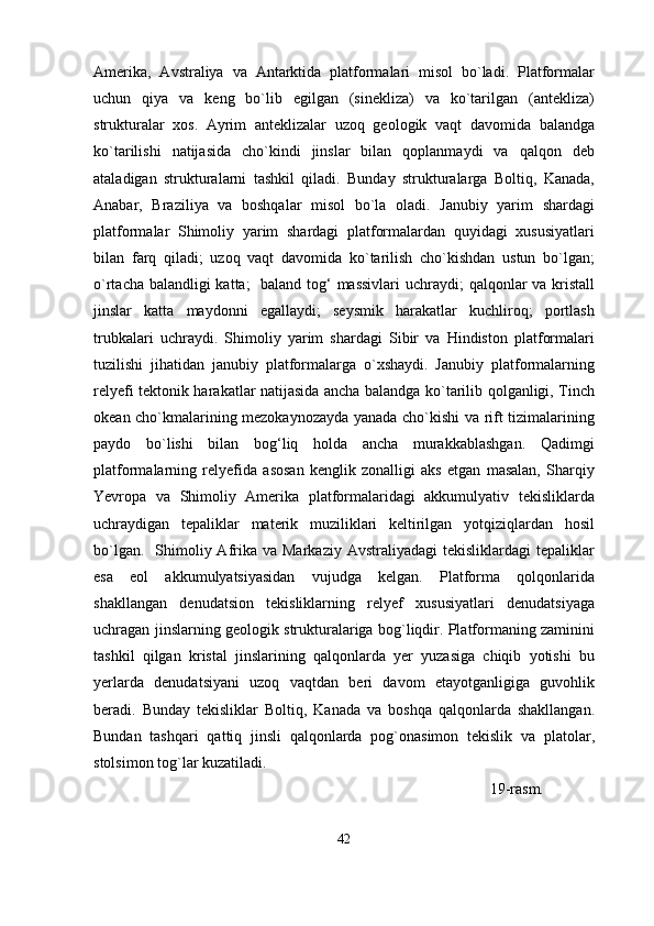 Amerika,   Avstraliya   va   Antarktida   platformalari   misol   bo`ladi.   Platformalar
uchun   qiya   va   keng   bo`lib   egilgan   (sinekliza)   va   ko`tarilgan   (antekliza)
strukturalar   xos.   Ayrim   anteklizalar   uzoq   geologik   vaqt   davomida   balandga
ko`tarilishi   natijasida   cho`kindi   jinslar   bilan   qoplanmaydi   va   qalqon   deb
ataladigan   strukturalarni   tashkil   qiladi.   Bunday   strukturalarga   Boltiq,   Kanada,
Anabar,   Braziliya   va   boshqalar   misol   bo`la   oladi.   Janubiy   yarim   shardagi
platformalar   Shimoliy   yarim   shardagi   platformalardan   quyidagi   xususiyatlari
bilan   farq   qiladi;   uzoq   vaqt   davomida   ko`tarilish   cho`kishdan   ustun   bo`lgan;
o`rtacha balandligi  katta;    baland tog‘  massivlari  uchraydi; qalqonlar  va kristall
jinslar   katta   maydonni   egallaydi;   seysmik   harakatlar   kuchliroq;   portlash
trubkalari   uchraydi.   Shimoliy   yarim   shardagi   Sibir   va   Hindiston   platformalari
tuzilishi   jihatidan   janubiy   platformalarga   o`xshaydi.   Janubiy   platformalarning
relyefi tektonik harakatlar natijasida ancha balandga ko`tarilib qolganligi, Tinch
okean cho`kmalarining mezokaynozayda yanada cho`kishi va rift tizimalarining
paydo   bo`lishi   bilan   bog‘liq   holda   ancha   murakkablashgan.   Qadimgi
platformalarning   relyefida   asosan   kenglik   zonalligi   aks   etgan   masalan,   Sharqiy
Yevropa   va   Shimoliy   Amerika   platformalaridagi   akkumulyativ   tekisliklarda
uchraydigan   tepaliklar   materik   muziliklari   keltirilgan   yotqiziqlardan   hosil
bo`lgan.   Shimoliy Afrika va  Markaziy  Avstraliyadagi   tekisliklardagi  tepaliklar
esa   eol   akkumulyatsiyasidan   vujudga   kelgan.   Platforma   qolqonlarida
shakllangan   denudatsion   tekisliklarning   relyef   xususiyatlari   denudatsiyaga
uchragan jinslarning geologik strukturalariga bog`liqdir. Platformaning zaminini
tashkil   qilgan   kristal   jinslarining   qalqonlarda   yer   yuzasiga   chiqib   yotishi   bu
yerlarda   denudatsiyani   uzoq   vaqtdan   beri   davom   etayotganligiga   guvohlik
beradi.   Bunday   tekisliklar   Boltiq,   Kanada   va   boshqa   qalqonlarda   shakllangan.
Bundan   tashqari   qattiq   jinsli   qalqonlarda   pog`onasimon   tekislik   va   platolar,
stolsimon tog`lar kuzatiladi.
                                                                                                       19-rasm.
42 