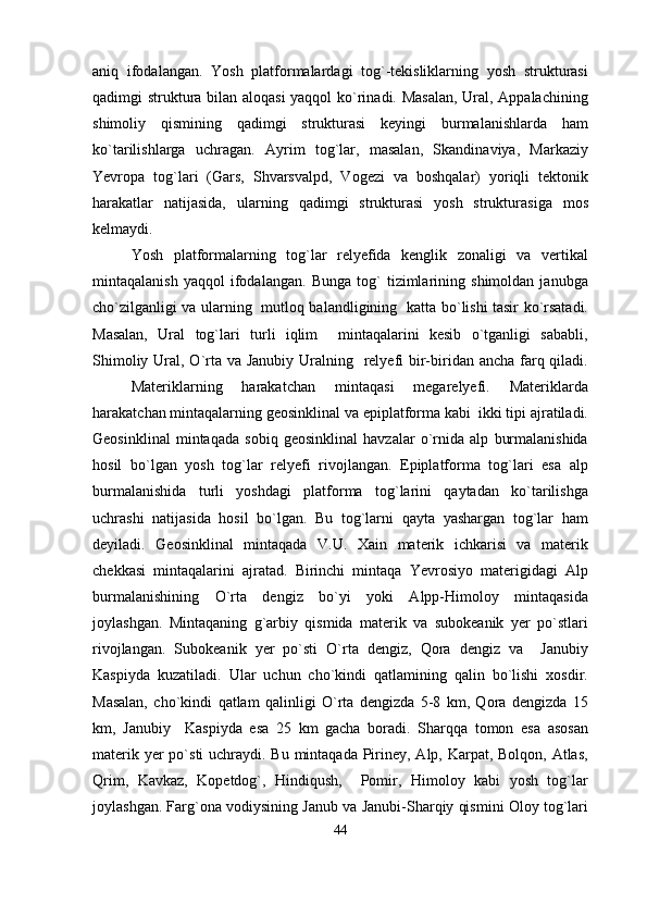 aniq   ifodalangan.   Yosh   platformalardagi   tog`-tekisliklarning   yosh   strukturasi
qadimgi struktura bilan aloqasi  yaqqol ko`rinadi. Masalan,  Ural, Appalachining
shimoliy   qismining   qadimgi   strukturasi   keyingi   burmalanishlarda   ham
ko`tarilishlarga   uchragan.   Ayrim   tog`lar,   masalan,   Skandinaviya,   Markaziy
Yevropa   tog`lari   (Gars,   Shvarsvalpd,   Vogezi   va   boshqalar)   yoriqli   tektonik
harakatlar   natijasida,   ularning   qadimgi   strukturasi   yosh   strukturasiga   mos
kelmaydi.
Yosh   platformalarning   tog`lar   relyefida   kenglik   zonaligi   va   vertikal
mintaqalanish   yaqqol   ifodalangan.   Bunga   tog`   tizimlarining   shimoldan   janubga
cho`zilganligi va ularning   mutloq balandligining   katta bo`lishi tasir ko`rsatadi.
Masalan,   Ural   tog`lari   turli   iqlim     mintaqalarini   kesib   o`tganligi   sababli,
Shimoliy Ural, O`rta va Janubiy Uralning   relyefi bir-biridan ancha farq qiladi.
Materiklarning   harakatchan   mintaqasi   megarelyefi.   Materiklarda
harakatchan mintaqalarning geosinklinal va epiplatforma kabi  ikki tipi ajratiladi.
Geosinklinal   mintaqada   sobiq   geosinklinal   havzalar   o`rnida   alp   burmalanishida
hosil   bo`lgan   yosh   tog`lar   relyefi   rivojlangan.   Epiplatforma   tog`lari   esa   alp
burmalanishida   turli   yoshdagi   platforma   tog`larini   qaytadan   ko`tarilishga
uchrashi   natijasida   hosil   bo`lgan.   Bu   tog`larni   qayta   yashargan   tog`lar   ham
deyiladi.   Geosinklinal   mintaqada   V.U.   Xain   materik   ichkarisi   va   materik
chekkasi   mintaqalarini   ajratad.   Birinchi   mintaqa   Yevrosiyo   materigidagi   Alp
burmalanishining   O`rta   dengiz   bo`yi   yoki   Alpp-Himoloy   mintaqasida
joylashgan.   Mintaqaning   g`arbiy   qismida   materik   va   subokeanik   yer   po`stlari
rivojlangan.   Subokeanik   yer   po`sti   O`rta   dengiz,   Qora   dengiz   va     Janubiy
Kaspiyda   kuzatiladi.   Ular   uchun   cho`kindi   qatlamining   qalin   bo`lishi   xosdir.
Masalan,   cho`kindi   qatlam   qalinligi   O`rta   dengizda   5-8   km,   Qora   dengizda   15
km,   Janubiy     Kaspiyda   esa   25   km   gacha   boradi.   Sharqqa   tomon   esa   asosan
materik yer po`sti  uchraydi. Bu mintaqada Piriney, Alp, Karpat, Bolqon, Atlas,
Qrim,   Kavkaz,   Kopetdog`,   Hindiqush,     Pomir,   Himoloy   kabi   yosh   tog`lar
joylashgan. Farg`ona vodiysining Janub va Janubi-Sharqiy qismini Oloy tog`lari
44 