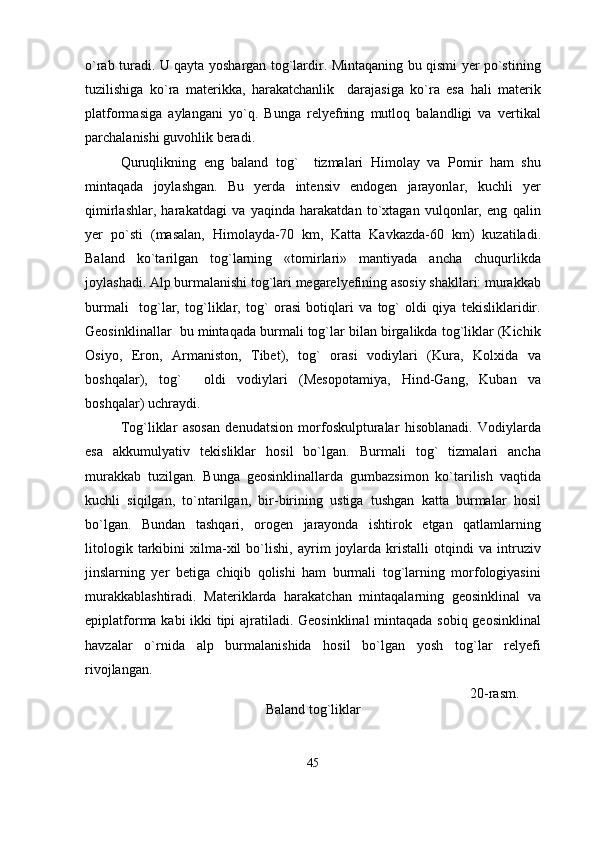 o`rab turadi. U qayta yoshargan tog`lardir. Mintaqaning bu qismi yer po`stining
tuzilishiga   ko`ra   materikka,   harakatchanlik     darajasiga   ko`ra   esa   hali   materik
platformasiga   aylangani   yo`q.   Bunga   relyefning   mutloq   balandligi   va   vertikal
parchalanishi guvohlik beradi. 
Quruqlikning   eng   baland   tog`     tizmalari   Himolay   va   Pomir   ham   shu
mintaqada   joylashgan.   Bu   yerda   intensiv   endogen   jarayonlar,   kuchli   yer
qimirlashlar,   harakatdagi   va   yaqinda   harakatdan   to`xtagan   vulqonlar,   eng   qalin
yer   po`sti   (masalan,   Himolayda-70   km,   Katta   Kavkazda-60   km)   kuzatiladi.
Baland   ko`tarilgan   tog`larning   «tomirlari»   mantiyada   ancha   chuqurlikda
joylashadi. Alp burmalanishi tog`lari megarelyefining asosiy shakllari: murakkab
burmali     tog`lar,   tog`liklar,   tog`   orasi   botiqlari   va   tog`   oldi   qiya   tekisliklaridir.
Geosinklinallar  bu mintaqada burmali tog`lar bilan birgalikda tog`liklar (Kichik
Osiyo,   Eron,   Armaniston,   Tibet),   tog`   orasi   vodiylari   (Kura,   Kolxida   va
boshqalar),   tog`     oldi   vodiylari   (Mesopotamiya,   Hind-Gang,   Kuban   va
boshqalar) uchraydi.
Tog`liklar   asosan   denudatsion   morfoskulpturalar   hisoblanadi.   Vodiylarda
esa   akkumulyativ   tekisliklar   hosil   bo`lgan.   Burmali   tog`   tizmalari   ancha
murakkab   tuzilgan.   Bunga   geosinklinallarda   gumbazsimon   ko`tarilish   vaqtida
kuchli   siqilgan,   to`ntarilgan,   bir-birining   ustiga   tushgan   katta   burmalar   hosil
bo`lgan.   Bundan   tashqari,   orogen   jarayonda   ishtirok   etgan   qatlamlarning
litologik   tarkibini   xilma-xil   bo`lishi,   ayrim   joylarda   kristalli   otqindi   va   intruziv
jinslarning   yer   betiga   chiqib   qolishi   ham   burmali   tog`larning   morfologiyasini
murakkablashtiradi.   Materiklarda   harakatchan   mintaqalarning   geosinklinal   va
epiplatforma kabi ikki tipi ajratiladi. Geosinklinal  mintaqada sobiq geosinklinal
havzalar   o`rnida   alp   burmalanishida   hosil   bo`lgan   yosh   tog`lar   relyefi
rivojlangan.
                                                                                                              20-rasm.
Baland tog`liklar
45 