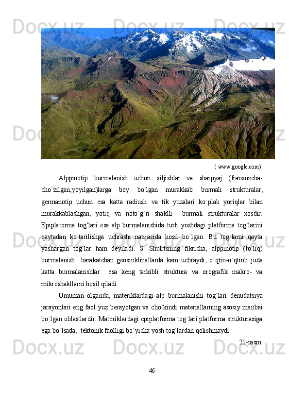                                                                                                                        ( www.google.com ) .
Alppinotip   burmalanish   uchun   siljishlar   va   sharpyaj   (fransuzcha-
cho`zilgan,yoyilgan)larga   boy   bo`lgan   murakkab   burmali   strukturalar,
germanotip   uchun   esa   katta   radiusli   va   tik   yuzalari   ko`plab   yoriqlar   bilan
murakkablashgan,   yotiq   va   noto`g`ri   shaklli     burmali   strukturalar   xosdir.
Epiplatorma   tog‘lari   esa   alp   burmalanishida   turli   yoshdagi   platforma   tog`larini
qaytadan   ko`tarilishga   uchrashi   natijasida   hosil   bo`lgan.   Bu   tog`larni   qayta
yashargan   tog`lar   ham   deyiladi.   S.   Shulrtsning   fikricha,   alppinotip   (to`liq)
burmalanish     harakatchan   geosinklinallarda   kam   uchraydi,   o`qtin-o`qtinli   juda
katta   burmalanishlar     esa   keng   tarkibli   struktura   va   orografik   makro-   va
mikroshakllarni hosil qiladi.  
Umuman   olganda,   materiklardagi   alp   burmalanishi   tog`lari   denudatsiya
jarayonlari eng faol yuz berayotgan va cho`kindi materiallarning asosiy manbai
bo`lgan oblastlardir. Materiklardagi epiplatforma tog`lari platforma strukturasiga
ega bo`lsada,  tektonik faolligi bo`yicha yosh tog`lardan qolishmaydi.
21-rasm.
46 