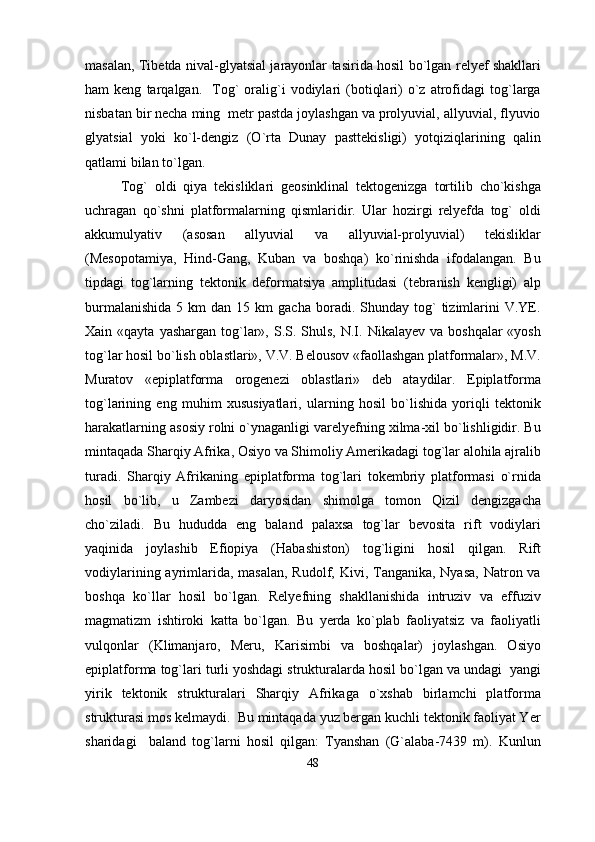 masalan, Tibetda nival-glyatsial jarayonlar tasirida hosil bo`lgan relyef shakllari
ham   keng   tarqalgan.    Tog`   oralig`i   vodiylari   (botiqlari)   o`z  atrofidagi   tog`larga
nisbatan bir necha ming  metr pastda joylashgan va prolyuvial, allyuvial, flyuvio
glyatsial   yoki   ko`l-dengiz   (O`rta   Dunay   pasttekisligi)   yotqiziqlarining   qalin
qatlami bilan to`lgan.
Tog`   oldi   qiya   tekisliklari   geosinklinal   tektogenizga   tortilib   cho`kishga
uchragan   qo`shni   platformalarning   qismlaridir.   Ular   hozirgi   relyefda   tog`   oldi
akkumulyativ   (asosan   allyuvial   va   allyuvial-prolyuvial)   tekisliklar
(Mesopotamiya,   Hind-Gang,   Kuban   va   boshqa)   ko`rinishda   ifodalangan.   Bu
tipdagi   tog`larning   tektonik   deformatsiya   amplitudasi   (tebranish   kengligi)   alp
burmalanishida  5  km   dan  15  km  gacha   boradi.  Shunday  tog`   tizimlarini  V.YE.
Xain «qayta  yashargan  tog`lar»,  S.S. Shuls,  N.I. Nikalayev  va  boshqalar  «yosh
tog`lar hosil bo`lish oblastlari», V.V. Belousov «faollashgan platformalar», M.V.
Muratov   «epiplatforma   orogenezi   oblastlari»   deb   ataydilar.   Epiplatforma
tog`larining   eng   muhim   xususiyatlari,   ularning   hosil   bo`lishida   yoriqli   tektonik
harakatlarning asosiy rolni o`ynaganligi varelyefning xilma-xil bo`lishligidir. Bu
mintaqada Sharqiy Afrika, Osiyo va Shimoliy Amerikadagi tog`lar alohila ajralib
turadi.   Sharqiy   Afrikaning   epiplatforma   tog`lari   tokembriy   platformasi   o`rnida
hosil   bo`lib,   u   Zambezi   daryosidan   shimolga   tomon   Qizil   dengizgacha
cho`ziladi.   Bu   hududda   eng   baland   palaxsa   tog`lar   bevosita   rift   vodiylari
yaqinida   joylashib   Efiopiya   (Habashiston)   tog`ligini   hosil   qilgan.   Rift
vodiylarining ayrimlarida,  masalan, Rudolf, Kivi, Tanganika, Nyasa,  Natron va
boshqa   ko`llar   hosil   bo`lgan.   Relyefning   shakllanishida   intruziv   va   effuziv
magmatizm   ishtiroki   katta   bo`lgan.   Bu   yerda   ko`plab   faoliyatsiz   va   faoliyatli
vulqonlar   (Klimanjaro,   Meru,   Karisimbi   va   boshqalar)   joylashgan.   Osiyo
epiplatforma tog`lari turli yoshdagi strukturalarda hosil bo`lgan va undagi  yangi
yirik   tektonik   strukturalari   Sharqiy   Afrikaga   o`xshab   birlamchi   platforma
strukturasi mos kelmaydi.  Bu mintaqada yuz bergan kuchli tektonik faoliyat Yer
sharidagi     baland   tog`larni   hosil   qilgan:   Tyanshan   (G`alaba-7439   m).   Kunlun
48 
