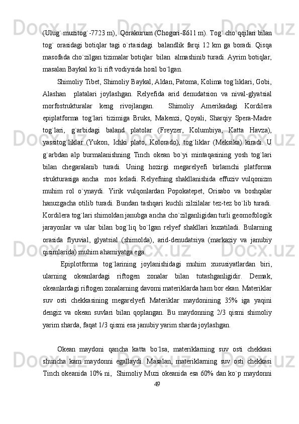 (Ulug` muzitog`-7723 m),  Qorakurum (Chogori-8611 m). Tog` cho`qqilari bilan
tog`   orasidagi   botiqlar   tagi   o`rtasidagi     balandlik   farqi   12   km   ga   boradi.   Qisqa
masofada cho`zilgan tizimalar botiqlar  bilan  almashinib turadi. Ayrim botiqlar,
masalan Baykal ko`li rift vodiysida hosil bo`lgan.
Shimoliy Tibet, Shimoliy Baykal, Aldan, Patoma, Kolima tog`liklari, Gobi,
Alashan     platalari   joylashgan.   Relyefida   arid   denudatsion   va   nival-glyatsial
morfostrukturalar   keng   rivojlangan.     Shimoliy   Amerikadagi   Kordilera
epiplatforma   tog`lari   tizimiga   Bruks,   Makenzi,   Qoyali,   Sharqiy   Spera-Madre
tog`lari,   g`arbidagi   baland   platolar   (Freyzer,   Kolumbiya,   Katta   Havza),
yassitog`liklar   (Yukon,   Ichki   plato,   Kolorado),   tog`liklar   (Meksika)   kiradi.   U
g`arbdan   alp   burmalanishning   Tinch   okean   bo`yi   mintaqasining   yosh   tog`lari
bilan   chegaralanib   turadi.   Uning   hozirgi   megarelyefi   birlamchi   platforma
strukturasiga   ancha     mos   keladi.   Relyefning   shakllanishida   effuziv   vulqonizm
muhim   rol   o`ynaydi.   Yirik   vulqonlardan   Popokatepet,   Orisabo   va   boshqalar
hanuzgacha   otilib  turadi.  Bundan   tashqari   kuchli   zilzilalar   tez-tez   bo`lib   turadi.
Kordilera tog`lari shimoldan janubga ancha cho`zilganligidan turli geomofologik
jarayonlar   va   ular   bilan   bog`liq   bo`lgan   relyef   shakllari   kuzatiladi.   Bularning
orasida   flyuvial,   glyatsial   (shimolda),   arid-denudatsiya   (markaziy   va   janubiy
qisimlarida) muhim ahamiyatga ega. 
Epiplotforma   tog`larining   joylanishidagi   muhim   xususiyatlardan   biri,
ularning   okeanlardagi   riftogen   zonalar   bilan   tutashganligidir.   Demak,
okeanlardagi riftogen zonalarning davomi materiklarda ham bor ekan. Materiklar
suv   osti   chekkasining   megarelyefi   Materiklar   maydonining   35%   iga   yaqini
dengiz   va   okean   suvlari   bilan   qoplangan.   Bu   maydonning   2/3   qismi   shimoliy
yarim sharda, faqat 1/3 qismi esa janubiy yarim sharda joylashgan. 
Okean   maydoni   qancha   katta   bo`lsa,   materiklarning   suv   osti   chekkasi
shuncha   kam   maydonni   egallaydi.   Masalan,   materiklarning   suv   osti   chekkasi
Tinch okeanida 10% ni,   Shimoliy Muzi okeanida esa 60% dan ko`p maydonni
49 