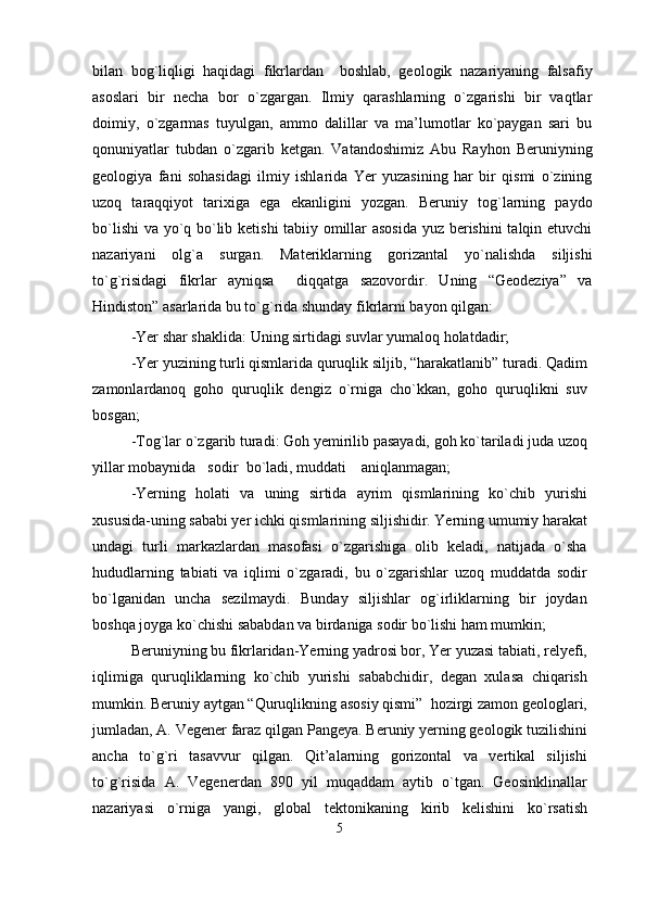 bilan   bog`liqligi   haqidagi   fikrlardan     boshlab,   geologik   nazariyaning   falsafiy
asoslari   bir   necha   bor   o`zgargan.   Ilmiy   qarashlarning   o`zgarishi   bir   vaqtlar
doimiy,   o`zgarmas   tuyulgan,   ammo   dalillar   va   ma’lumotlar   ko`paygan   sari   bu
qonuniyatlar   tubdan   o`zgarib   ketgan.   Vatandoshimiz   Abu   Rayhon   Beruniyning
geologiya   fani   sohasidagi   ilmiy   ishlarida   Yer   yuzasining   har   bir   qismi   o`zining
uzoq   taraqqiyot   tarixiga   ega   ekanligini   yozgan.   Beruniy   tog`larning   paydo
bo`lishi  va yo`q bo`lib ketishi tabiiy omillar asosida yuz berishini talqin etuvchi
nazariyani   olg`a   surgan.   Materiklarning   gorizantal   yo`nalishda   siljishi
to`g`risidagi   fikrlar   ayniqsa     diqqatga   sazovordir.   Uning   “Geodeziya”   va
Hindiston” asarlarida bu to`g`rida shunday fikrlarni bayon qilgan:
-Yer shar shaklida: Uning sirtidagi suvlar yumaloq holatdadir;
-Yer yuzining turli qismlarida quruqlik siljib, “harakatlanib” turadi. Qadim
zamonlardanoq   goho   quruqlik   dengiz   o`rniga   cho`kkan,   goho   quruqlikni   suv
bosgan;
-Tog`lar o`zgarib turadi: Goh yemirilib pasayadi, goh ko`tariladi juda uzoq
yillar mobaynida sodir bo`ladi, muddati aniqlanmagan;
-Yerning   holati   va   uning   sirtida   ayrim   qismlarining   ko`chib   yurishi
xususida-uning sababi yer ichki qismlarining siljishidir. Yerning umumiy harakat
undagi   turli   markazlardan   masofasi   o`zgarishiga   olib   keladi,   natijada   o`sha
hududlarning   tabiati   va   iqlimi   o`zgaradi,   bu   o`zgarishlar   uzoq   muddatda   sodir
bo`lganidan   uncha   sezilmaydi.   Bunday   siljishlar   og`irliklarning   bir   joydan
boshqa joyga ko`chishi sababdan va birdaniga sodir bo`lishi ham mumkin; 
Beruniyning bu fikrlaridan-Yerning yadrosi bor, Yer yuzasi tabiati, relyefi,
iqlimiga   quruqliklarning   ko`chib   yurishi   sababchidir,   degan   xulasa   chiqarish
mumkin. Beruniy aytgan “Quruqlikning asosiy qismi”  hozirgi zamon geologlari,
jumladan, A. Vegener faraz qilgan Pangeya. Beruniy yerning geologik tuzilishini
ancha   to`g`ri   tasavvur   qilgan.   Qit’alarning   gorizontal   va   vertikal   siljishi
to`g`risida   A.   Vegenerdan   890   yil   muqaddam   aytib   o`tgan.   Geosinklinallar
nazariyasi   o`rniga   yangi,   global   tektonikaning   kirib   kelishini   ko`rsatish
5 