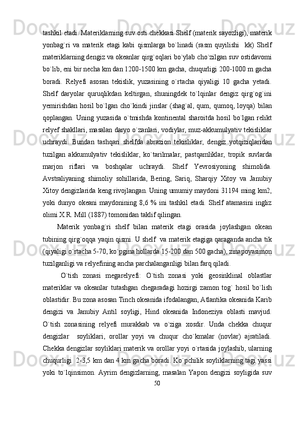 tashkil etadi. Materiklarning suv osti chekkasi Shelf (materik sayozligi), materik
yonbag`ri   va   materik   etagi   kabi   qismlarga   bo`linadi   (rasm   quyilishi     kk)   Shelf
materiklarning dengiz va okeanlar qirg`oqlari bo`ylab cho`zilgan suv ostidavomi
bo`lib, eni bir necha km dan 1200-1500 km gacha, chuqurligi 200-1000 m gacha
boradi.   Relyefi   asosan   tekislik,   yuzasining   o`rtacha   qiyaligi   10   gacha   yetadi.
Shelf   daryolar   quruqlikdan   keltirgan,   shuningdek   to`lqinlar   dengiz   qirg`og`ini
yemirishdan   hosil  bo`lgan  cho`kindi   jinslar   (shag`al,  qum,  qumoq,  loyqa)   bilan
qoplangan.   Uning  yuzasida   o`tmishda   kontinental   sharoitda   hosil   bo`lgan  relikt
relyef shakllari, masalan daryo o`zanlari, vodiylar, muz-akkumulyativ tekisliklar
uchraydi.   Bundan   tashqari   shelfda   abrazion   tekisliklar,   dengiz   yotqiziqlaridan
tuzilgan   akkumulyativ   tekisliklar,   ko`tarilmalar,   pastqamliklar,   tropik   suvlarda
marjon   riflari   va   boshqalar   uchraydi.   Shelf   Yevrosiyoning   shimolida.
Avstraliyaning   shimoliy   sohillarida,   Bering,   Sariq,   Sharqiy   Xitoy   va   Janubiy
Xitoy dengizlarida keng rivojlangan. Uning umumiy maydoni 31194 ming km2,
yoki   dunyo   okeani   maydonining   8,6   %   ini   tashkil   etadi.   Shelf   atamasini   ingliz
olimi X.R. Mill (1887) tomonidan taklif qilingan. 
Materik   yonbag`ri   shelf   bilan   materik   etagi   orasida   joylashgan   okean
tubining qirg`oqqa yaqin qismi. U shelf  va materik etagiga qaraganda ancha tik
(qiyaligi o`rtacha 5-70, ko`pgina hollarda 15-200 dan 500 gacha), zinapoyasimon
tuzilganligi va relyefining ancha parchalanganligi bilan farq qiladi.  
O`tish   zonasi   megarelyefi:   O`tish   zonasi   yoki   geosinklinal   oblastlar
materiklar   va   okeanlar   tutashgan   chegaradagi   hozirgi   zamon   tog`   hosil   bo`lish
oblastidir. Bu zona asosan Tinch okeanida ifodalangan, Atlantika okeanida Karib
dengizi   va   Janubiy   Antil   soyligi,   Hind   okeanida   Indoneziya   oblasti   mavjud.
O`tish   zonasining   relyefi   murakkab   va   o`ziga   xosdir.   Unda   chekka   chuqur
dengizlar     soyliklari,   orollar   yoyi   va   chuqur   cho`kmalar   (novlar)   ajratiladi.
Chekka dengizlar soyliklari materik va orollar yoyi o`rtasida joylashib, ularning
chuqurligi  2-3,5 km dan 4 km gacha boradi. Ko`pchilik soyliklarning tagi yassi
yoki   to`lqinsimon.   Ayrim   dengizlarning,   masalan   Yapon   dengizi   soyligida   suv
50 