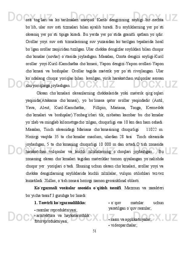 osti   tog`lari   va   ko`tarilmalari   mavjud.   Karib   dengizining   soyligi   bir   nechta
bo`lib,   ular   suv   osti   tizmalari   bilan   ajralib   turadi.   Bu   soyliklarning   yer   po`sti
okeaniq   yer   po`sti   tipiga   kiradi.   Bu   yerda   yer   po`stida   granitli   qatlam   yo`qdir.
Orollar   yoyi   suv   osti   tizmalarining   suv   yuzasidan   ko`tarilgan   tepalarida   hosil
bo`lgan orollar zanjiridan tuzilgan. Ular chekka dengizlar soyliklari bilan chuqur
cho`kmalar   (novlar)   o`rtasida   joylashgan.   Masalan,   Oxota  dengizi   soyligi-Kuril
orollar   yoyi-Kuril-Kamchatka cho`kmasi; Yapon dengizi-Yapon orollari-Yapon
cho`kmasi   va   boshqalar.   Orollar   tagida   materik   yer   po`sti   rivojlangan.   Ular
ko`ndalang   chuqur   yoriqlar   bilan     kesilgan,   yirik   harakatchan   vulqonlar   asosan
shu yoriqlarga joylashgan. 
Okean   cho`kmalari   okeanlarning   chekkalarida   yoki   materik   qirg`oqlari
yaqinida(Atakama   cho`kmasi),   yo   bo`lmasa   qator   orollar   yaqindadir   (Antil,
Yava,   Aleut,   Kuril-Kamchatka,     Fillipin,   Mariana,   Tonga,   Kermedek
cho`kmalari   va   boshqalar).Yonbag`irlari   tik,   nisbatan   kambar   bu   cho`kmalar
yo`zlab va minglab kilometrgacho`zilgan, chuqurligi esa 10 km dan ham oshadi.
Masalan,   Tinch   okeanidagi   Mariana   cho`kmasining   chuqurligi       11022   m.
Hozirgi   vaqtda   35   ta   cho`kmalar   maolum,   ulardan   28   tasi     Tinch   okeanida
joylashgan,   5   ta   cho`kmaning   chuqurligi   10   000   m   dan   ortadi.O`tish   zonasida
harakatchan   vulqonlar   va   kuchli   zilzilalarning   o`choqlari   joylashgan.     Bu
zonaning   okean   cho`kmalari   tagidan   materiklar   tomon   qiyalangan   yo`nalishda
chuqur  yer    yoriqlari  o`tadi. Shuning uchun okean cho`kmalari, orollar  yoyi  va
chekka   dengizlarning   soyliklarida   kuchli   zilzilalar,   vulqon   otilishlari   tez-tez
kuzatiladi. Xullas, o`tish zonasi hozirgi zamon geosinklinal oblasti.     
Ko`rgazmali   vositalar   asosida   o`qitish   tasnifi .   Mazmun   va   xarakt е ri
bo`yicha tasnif 3 guruhga bo`linadi:
1. Tasvirli ko`rgazmalilikka:
 rasmlar rеprеduktsiyasi;
 arxitеktura   va   haykataroshlik
fotorеproduktsiyasi;  o`quv   matnlar   uchun
yaratilgan o`quv rasmlar;
 ra s m va applikatsiyalar;
 vid eo parchalar;
51 