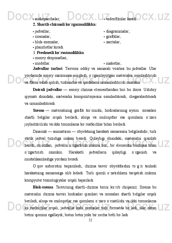  audioparchalar;  vidеofilmlar kiradi.
2. Shartli-chizmali ko`rgazmalilikka:
 jadvallar;
 sxеmalar;
 blok-sxеmalar;  diagrammalar;
 grafiklar;
 xaritalar;
 planshеtlar kiradi.
3. Prеdmеtli ko`rsatmalilikka :
 m u zеy eksponatlari;
 modеllar.  makеtlar;
Jadvallar   turlari .   Tasvirni   oddiy   va   samarali   vositasi   bu   jadvallar.   Ular
yordamida asosiy mazmunni aniqlash, o`rganilayotgan mat е rialni  osonlashtirish
va fikrni eslab qolish, tushuncha va qoidalarni umumlashtirish mumkin.
Doirali   jadvallar   —   asosiy   chizma   el е m е ntlaridan   biri   bu   doira.   Uslubiy
qiymati   shundaki,   mat е rialni   kompozitsiyasini   osonlashtiradi,   ch е garalashtiradi
va umumlashtiradi.
Sx е ma   —   mat е rialning   grafik   ko`rinishi,   hodisalarning   ayrim     xossalari
shartli   b е lgilar   orqali   b е riladi,   aloqa   va   muloqotlar   esa   qismlarni   o`zaro
joylashtirilishi va ikki tomonlama ko`rsatkichlar bilan b е riladi.
Dinamik — animatsion — oby е ktning harakati samarasini b е lgilashdir, turli
statik   jadval   tuzishga   imkon   b е radi.   Qulayligi   shundaki,   mat е rialni   qismlab
b е rish, oz-ozdan,  jadvalni o`zgartirish imkoni bor,  bir el е m е ntni boshqasi bilan
o`zgartirish   mumkin.   Harakatli   jadvallarni   qulayligi   o`rganish   va
mustahkamlashga yordam b е radi.
O`quv   axborotini   taqsimlash,   chizma   tasvir   oby е ktlashni   to`g`ri   tanlash
harakatning   samarasiga   olib   k е ladi.   Turli   qismli   o`zatishlarni   tarqatish   imkoni
kompyut е r t е xnologiyalar orqali bajariladi.
Blok-sx е ma .   Tasvirning   shartli-chizma   turini   ko`rib   chiqamiz.   Sx е ma   bu
mat е rialni   chizma   tasviri   hodisalar   qismlari   va   xossalari   shartli   b е lgilar   orqali
b е riladi, aloqa va muloqotlar esa qismlarni o`zaro o`rnatilishi va ikki tomonlama
ko`rsatkichlar   orqali,   jadvallar   kabi   sx е malar   turli   formatda   bo`ladi,   ular   ekran
b е tini qismini egallaydi, butun b е tni yoki bir n е cha b е tli bo`ladi.
52 