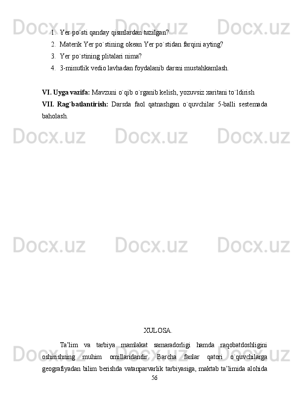 1. Yer po`sti qanday qismlardan tuzilgan?
2. Materik Yer po`stining okean Yer po`stidan farqini ayting?
3. Yer po`stining plitalari nima?
4. 3-minutlik vedio lavhadan foydalanib darsni mustahkamlash.
VI. Uyga vazifa:  Mavzuni o`qib o`rganib kelish, yozuvsiz xaritani to`ldirish
VII.   Rag`batlantirish:   Darsda   faol   qatnashgan   o`quvchilar   5-balli   sestemada
baholash.
XULOSA.
Ta’lim   va   tarbiya   mamlakat   samaradorligi   hamda   raqobatdoshligini
oshirishning   muhim   omillaridandir.   Barcha   fanlar   qatori   o`quvchilarga
geografiyadan bilim  berishda vatanparvarlik tarbiyasiga, maktab ta’limida alohida
56 