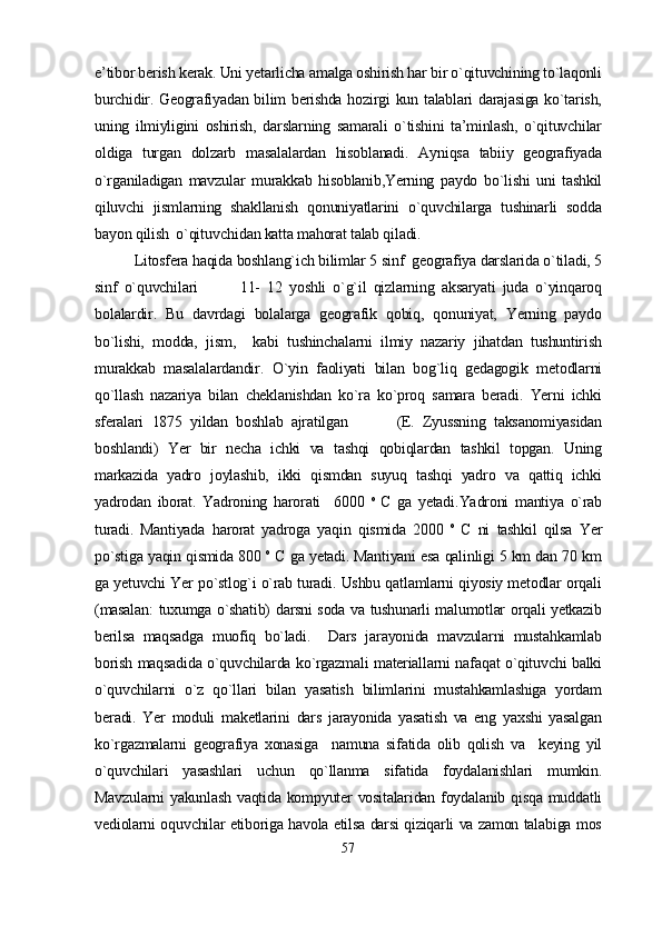 e’tibor berish kerak. Uni yetarlicha amalga oshirish har bir o`qituvchining to`laqonli
burchidir. Geografiyadan bilim berishda hozirgi kun talablari darajasiga ko`tarish,
uning   ilmiyligini   oshirish,   darslarning   samarali   o`tishini   ta’minlash,   o`qituvchilar
oldiga   turgan   dolzarb   masalalardan   hisoblanadi.   Ayniqsa   tabiiy   geografiyada
o`rganiladigan   mavzular   murakkab   hisoblanib,Yerning   paydo   bo`lishi   uni   tashkil
qiluvchi   jismlarning   shakllanish   qonuniyatlarini   o`quvchilarga   tushinarli   sodda
bayon qilish  o`qitu vchidan katta mahorat talab qiladi.
Litosfera haqida boshlang`ich bilimlar 5 sinf  geografiya darslarida o`tiladi, 5
sinf   o`quvchilari             11-   12   yoshli   o`g`il   qizlarning   aksaryati   juda   o`yinqaroq
bolalardir.   Bu   davrdagi   bolalarga   geografik   qobiq,   qonuniyat,   Yerning   paydo
bo`lishi,   modda,   jism,     kabi   tushinchalarni   ilmiy   nazariy   jihatdan   tushuntirish
murakkab   masalalardandir.   O`yin   faoliyati   bilan   bog`liq   gedagogik   metodlarni
qo`llash   nazariya   bilan   cheklanishdan   ko`ra   ko`proq   samara   beradi.   Yerni   ichki
sferalari   1875   yildan   boshlab   ajratilgan             (E.   Zyussning   taksanomiyasidan
boshlandi)   Yer   bir   necha   ichki   va   tashqi   qobiqlardan   tashkil   topgan.   Uning
markazida   yadro   joylashib,   ikki   qismdan   suyuq   tashqi   yadro   va   qattiq   ichki
yadrodan   iborat.   Yadroning   harorati     6000   o  
C   ga   yetadi. Yadroni   mantiya   o`rab
turadi.   Mantiyada   harorat   yadroga   yaqin   qismida   2000   o  
C   ni   tashkil   qilsa   Yer
po`stiga yaqin qismida 800  o
 C ga yetadi. Mantiyani esa qalinligi 5 km dan 70 km
ga yetuvchi Yer po`stlog`i o`rab turadi. Ushbu qatlamlarni qiyosiy metodlar orqali
(masalan:  tuxumga o`shatib) darsni soda va tushunarli malumotlar orqali yetkazib
berilsa   maqsadga   muofiq   bo`ladi.     Dars   jarayonida   mavzularni   mustahkamlab
borish maqsadida o`quvchilarda ko`rgazmali materiallarni nafaqat o`qituvchi balki
o`quvchilarni   o`z   qo`llari   bilan   yasatish   bilimlarini   mustahkamlashiga   yordam
beradi.   Yer   moduli   maketlarini   dars   jarayonida   yasatish   va   eng   yaxshi   yasalgan
ko`rgazmalarni   geografiya   xonasiga     namuna   sifatida   olib   qolish   va     keying   yil
o`quvchilari   yasashlari   uchun   qo`llanma   sifatida   foydalanishlari   mumkin.
Mavzularni  yakunlash vaqtida kompyuter  vositalaridan foydalanib qisqa muddatli
vediolarni oquvchilar etiboriga havola etilsa darsi qiziqarli va zamon talabiga mos
57 