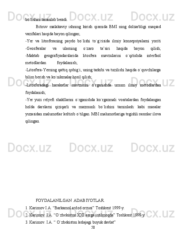 bo`lishini taminlab beradi.
Bitiruv   malakaviy   ishning   kirish   qismida   BMI   ning   dolzarbligi   maqsad
vazifalari haqida bayon qilingan; 
-Yer   va   litosferaning   paydo   bo`lishi   to`g`risida   ilmiy   konsepsiyalarni   yoriti
-Geosferalar   va   ularning   o`zaro   ta’siri   haqida   bayon   qilish;
-Maktab   geografiyadarslarida   litosfera   mavzularini   o`qitishda   interfaol
metodlardan foydalanish;
- Litosfera-Yerning qattiq qobig`i, uning tarkibi va tuzilishi haqida o`quvchilarga
bilim berish va ko`nikmalar hosil qilish;                                                                
- Litosferadagi   harakatlar   mavzusini   o`rganishda   umum   ilmiy   metodlardan
foydalanish;
-Yer   yuzi   relyefi   shakllarini   o`rganishda   ko`rgazmali   vositalardan   foydalangan
holda   darslarni   qiziqarli   va   mazmunli   bo`lishini   taminlash:   kabi   masalar
yuzasidan malumotlar keltirib o`tilgan. MBI malumotlariga tegishli rasmlar ilova
qilingan.
FOYDALANILGAN  ADABIYOTLAR.
1. Karimov I.A. “Barkamol avlod orzusi” Toshkent 1999-y.
2. Karimov. I.A. “O`zbekiston XXI asrga intilmoqda” Toshkent 1999-y.
3. Karimov. I.A. “ O`zbekiston kelajagi buyuk davlat” 
58 