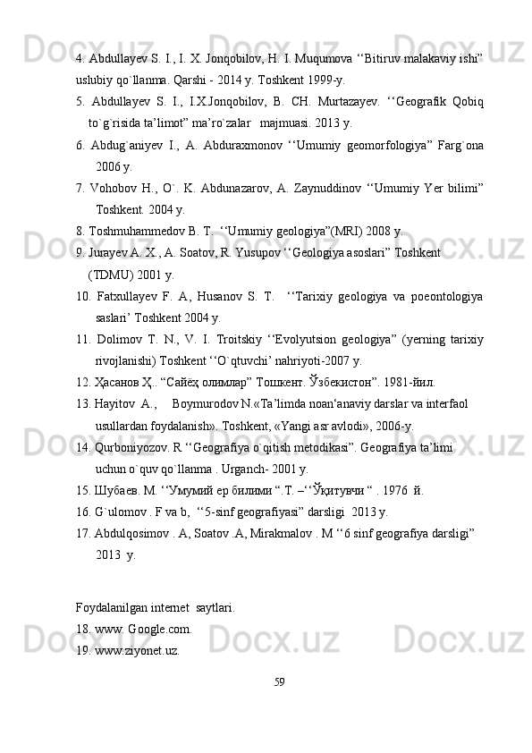 4. Abdullayev S. I., I. X. Jonqobilov, H. I. Muqumova ‘‘Bitiruv malakaviy ishi”
uslubiy qo`llanma. Qarshi - 2014 y. Toshkent 1999-y.
5.   Abdullayev   S.   I.,   I.X.Jonqobilov,   B.   CH.   Murtazayev.   ‘‘Geografik   Qobiq
to`g`risida ta’limot” ma’ro`zalar   majmuasi. 2013 y.
6.   Abdug`aniyev   I.,   A.   Abduraxmonov   ‘‘Umumiy   geomorfologiya”   Farg`ona
2006 y.
7.   Vohobov   H.,   O`.   K.   Abdunazarov,   A.   Zaynuddinov   ‘‘Umumiy   Yer   bilimi”
Toshkent. 2004 y.
8. Toshmuhammedov B. T.  ‘‘Umumiy geologiya”(MRI) 2008 y.
9. Jurayev A. X., A. Soatov, R. Yusupov ‘‘Geologiya asoslari” Toshkent
    (TDMU) 2001 y.
10.   Fatxullayev   F.   A,   Husanov   S.   T.     ‘‘Tarixiy   geologiya   va   poeontologiya
saslari’ Toshkent 2004 y.
11.   Dolimov   T.   N.,   V.   I.   Troitskiy   ‘‘Evolyutsion   geologiya”   (yerning   tarixiy
rivojlanishi) Toshkent ‘‘O`qtuvchi’ nahriyoti-2007 y.
12. Ҳасанов Ҳ.. “Сайёҳ олимлар” Тошкент. Ўзбекистон”. 1981-йил.
13. Hayitov  A.,     Boymurodov N.«Ta’limda noan‘anaviy darslar va interfaol 
usullardan foydalanish». Toshkent, «Yangi asr avlodi», 2006-y.
14. Qurboniyozov. R ‘‘Geografiya o`qitish metodikasi”. Geografiya ta’limi 
uchun o`quv qo`llanma . Urganch- 2001 y.
15.  Шубаев .  М . ‘‘ Умумий   ер   билими  “.T. –‘‘Ўқитувчи “ . 1976  й.
16. G`ulomov . F va b,  ‘‘5-sinf geografiyasi” darsligi  2013 y. 
17.  Abdulqosimov . A, Soatov .A, Mirakmalov . M ‘‘6 sinf geografiya darsligi” 
2013  y.
Foydalanilgan internet  saytlari.
18. www. Google.com.  
19.  www.ziyonet.uz .  
59 