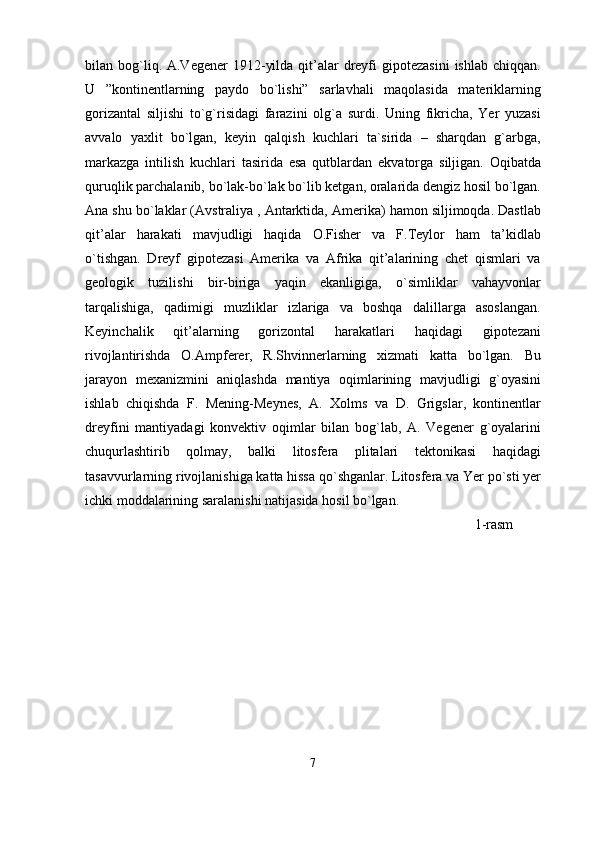 bilan bog`liq. A.Vegener   1912-yilda  qit’alar   dreyfi   gipotezasini   ishlab  chiqqan.
U   ”kontinentlarning   paydo   bo`lishi”   sarlavhali   maqolasida   materiklarning
gorizantal   siljishi   to`g`risidagi   farazini   olg`a   surdi.   Uning   fikricha,   Yer   yuzasi
avvalo   yaxlit   bo`lgan,   keyin   qalqish   kuchlari   ta`sirida   –   sharqdan   g`arbga,
markazga   intilish   kuchlari   tasirida   esa   qutblardan   ekvatorga   siljigan.   Oqibatda
quruqlik parchalanib, bo`lak-bo`lak bo`lib ketgan, oralarida dengiz hosil bo`lgan.
Ana shu bo`laklar (Avstraliya , Antarktida, Amerika) hamon siljimoqda. Dastlab
qit’alar   harakati   mavjudligi   haqida   O.Fisher   va   F.Teylor   ham   ta’kidlab
o`tishgan.   Dreyf   gipotezasi   Amerika   va   Afrika   qit’alarining   chet   qismlari   va
geologik   tuzilishi   bir-biriga   yaqin   ekanligiga,   o`simliklar   vahayvonlar
tarqalishiga,   qadimigi   muzliklar   izlariga   va   boshqa   dalillarga   asoslangan.
Keyinchalik   qit’alarning   gorizontal   harakatlari   haqidagi   gipotezani
rivojlantirishda   O.Ampferer,   R.Shvinnerlarning   xizmati   katta   bo`lgan.   Bu
jarayon   mexanizmini   aniqlashda   mantiya   oqimlarining   mavjudligi   g`oyasini
ishlab   chiqishda   F.   Mening-Meynes,   A.   Xolms   va   D.   Grigslar,   kontinentlar
dreyfini   mantiyadagi   konvektiv   oqimlar   bilan   bog`lab,   A.   Vegener   g`oyalarini
chuqurlashtirib   qolmay,   balki   litosfera   plitalari   tektonikasi   haqidagi
tasavvurlarning rivojlanishiga katta hissa qo`shganlar. Litosfera va Yer po`sti yer
ichki moddalarining saralanishi natijasida hosil bo`lgan.
1-rasm
7 