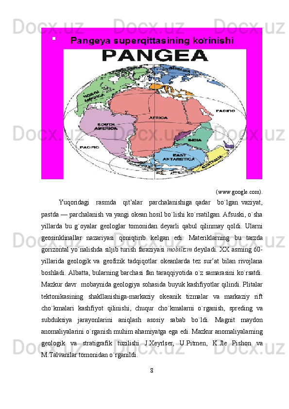                                                                             (www.google.com).
Yuqoridagi     rasmda     qit’alar     parchalanishiga   qadar     bo`lgan   vaziyat,
pastda — parchalanish va yangi okean hosil bo`lishi ko`rsatilgan. Afsuski, o`sha
yillarda   bu   g`oyalar   geologlar   tomonidan   deyarli   qabul   qilinmay   qoldi.   Ularni
geosinklinallar   nazariyasi   qoniqtirib   kelgan   edi.   Materiklarning   bu   tarzda
gorizontal yo`nalishda siljib turish faraziyasi   mobilizm   deyiladi. XX asrning 60-
yillarida   geologik   va   geofizik   tadqiqotlar   okeanlarda   tez   sur’at   bilan   rivojlana
boshladi. Albatta, bularning barchasi  fan taraqqiyotida o`z samarasini  ko`rsatdi.
Mazkur davr   mobaynida geologiya sohasida buyuk kashfiyotlar qilindi. Plitalar
tektonikasining   shakllanishiga-markaziy   okeanik   tizmalar   va   markaziy   rift
cho`kmalari   kashfiyot   qilinishi,   chuqur   cho`kmalarni   o`rganish,   spreding   va
subduksiya   jarayonlarini   aniqlash   asosiy   sabab   bo`ldi.   Magnit   maydon
anomaliyalarini o`rganish muhim ahamiyatga ega edi. Mazkur anomaliyalarning
geologik   va   stratigrafik   tuzilishi   J.Xeyrlser,   U.Pitmen,   K.Jle   Pishon   va
M.Talvanilar tomonidan o`rganildi.           
8 
