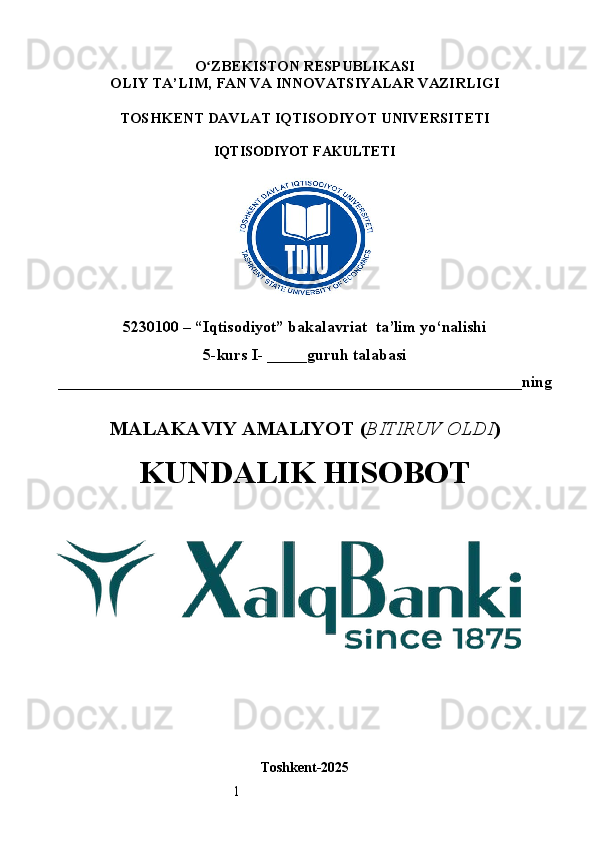 1O ʻ ZBEKISTON RESPUBLIKASI
OLIY TA’LIM,  FAN VA INNOVATSIYALAR  VAZIRLIGI
TOSHKENT  DAVLAT IQTISODIYOT UNIVERSITETI
IQTISODIYOT FAKULTETI
5230100 – “Iqtisodiyot” bakalavriat  ta’lim yo‘nalishi
5 -kurs I- _____guruh talabasi 
__________________________________________________________ning
MALAKAVIY AMALIYOT  ( BITIRUV OLDI ) 
KUNDALIK HISOBOT
Toshkent - 2025 