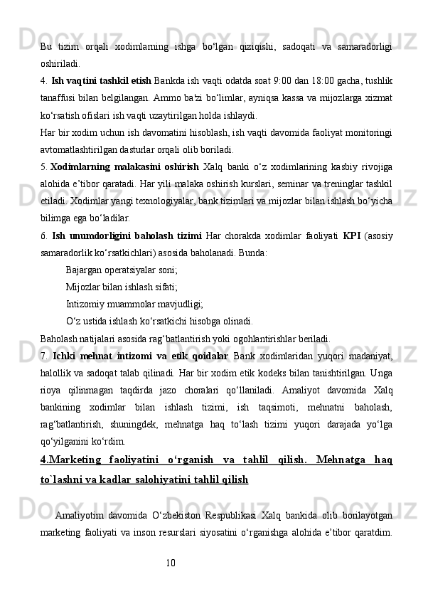 10Bu   tizim   orqali   xodimlarning   ishga   bo‘lgan   qiziqishi,   sadoqati   va   samaradorligi
oshiriladi.
4.  Ish vaqtini tashkil etish   Bankda ish vaqti odatda soat 9:00 dan 18:00 gacha, tushlik
tanaffusi bilan belgilangan. Ammo ba'zi bo‘limlar, ayniqsa kassa va mijozlarga xizmat
ko‘rsatish ofislari ish vaqti uzaytirilgan holda ishlaydi.
Har bir xodim uchun ish davomatini hisoblash, ish vaqti davomida faoliyat monitoringi
avtomatlashtirilgan dasturlar orqali olib boriladi.
5.  Xodimlarning   malakasini   oshirish   Xalq   banki   o‘z   xodimlarining   kasbiy   rivojiga
alohida e’tibor qaratadi. Har yili malaka oshirish kurslari, seminar va treninglar tashkil
etiladi. Xodimlar yangi texnologiyalar, bank tizimlari va mijozlar bilan ishlash bo‘yicha
bilimga ega bo‘ladilar.
6.   Ish   unumdorligini   baholash   tizimi   Har   chorakda   xodimlar   faoliyati   KPI   (asosiy
samaradorlik ko‘rsatkichlari) asosida baholanadi. Bunda:
Bajargan operatsiyalar soni;
Mijozlar bilan ishlash sifati;
Intizomiy muammolar mavjudligi;
O‘z ustida ishlash ko‘rsatkichi hisobga olinadi.
Baholash natijalari asosida rag‘batlantirish yoki ogohlantirishlar beriladi.
7.   Ichki   mehnat   intizomi   va   etik   qoidalar   Bank   xodimlaridan   yuqori   madaniyat,
halollik va sadoqat talab qilinadi. Har bir xodim etik kodeks bilan tanishtirilgan. Unga
rioya   qilinmagan   taqdirda   jazo   choralari   qo‘llaniladi.   Amaliyot   davomida   Xalq
bankining   xodimlar   bilan   ishlash   tizimi,   ish   taqsimoti,   mehnatni   baholash,
rag‘batlantirish,   shuningdek,   mehnatga   haq   to‘lash   tizimi   yuqori   darajada   yo‘lga
qo‘yilganini ko‘rdim. 
4.    Marketing   faoliyatini   o‘rganish   va   tahlil   qilish    .     Mehnatga   haq   
to`lashni va kadlar salohiyatini     tahlil qilish   
Amaliyotim   davomida   O‘zbekiston   Respublikasi   Xalq   bankida   olib   borilayotgan
marketing   faoliyati   va   inson   resurslari   siyosatini   o‘rganishga   alohida  e’tibor   qaratdim. 