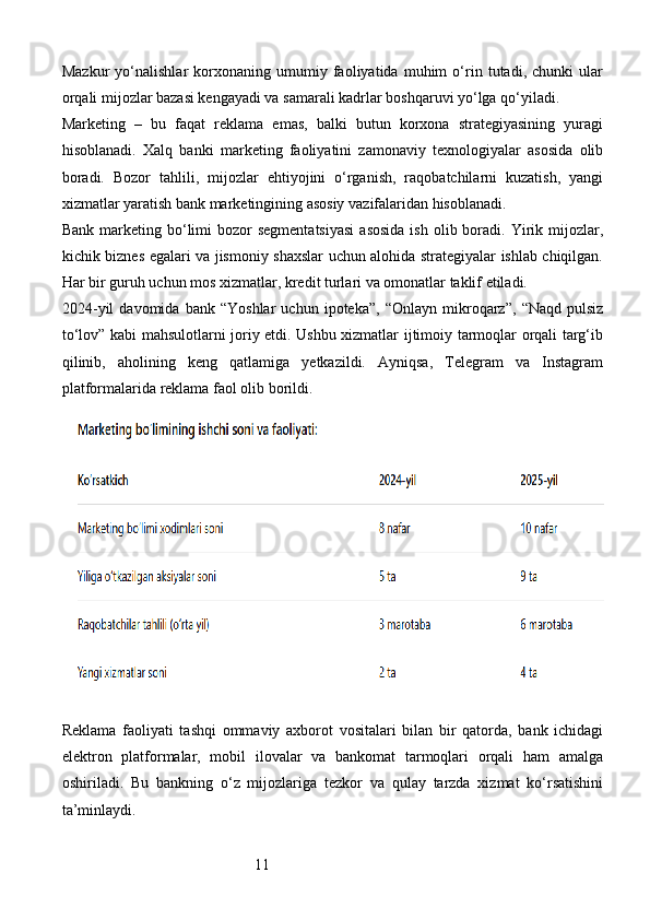 11Mazkur   yo‘nalishlar   korxonaning   umumiy   faoliyatida   muhim   o‘rin   tutadi,   chunki   ular
orqali mijozlar bazasi kengayadi va samarali kadrlar boshqaruvi yo‘lga qo‘yiladi.
Marketing   –   bu   faqat   reklama   emas,   balki   butun   korxona   strategiyasining   yuragi
hisoblanadi.   Xalq   banki   marketing   faoliyatini   zamonaviy   texnologiyalar   asosida   olib
boradi.   Bozor   tahlili,   mijozlar   ehtiyojini   o‘rganish,   raqobatchilarni   kuzatish,   yangi
xizmatlar yaratish bank marketingining asosiy vazifalaridan hisoblanadi.
Bank  marketing bo‘limi   bozor  segmentatsiyasi  asosida  ish  olib boradi. Yirik mijozlar,
kichik biznes egalari va jismoniy shaxslar uchun alohida strategiyalar ishlab chiqilgan.
Har bir guruh uchun mos xizmatlar, kredit turlari va omonatlar taklif etiladi.
2024- yil   davomida   bank   “Yoshlar   uchun   ipoteka”,   “Onlayn   mikroqarz”,   “Naqd   pulsiz
to‘lov” kabi mahsulotlarni joriy etdi. Ushbu xizmatlar ijtimoiy tarmoqlar orqali targ‘ib
qilinib,   aholining   keng   qatlamiga   yetkazildi.   Ayniqsa,   Telegram   va   Instagram
platformalarida reklama faol olib borildi.
Reklama   faoliyati   tashqi   ommaviy   axborot   vositalari   bilan   bir   qatorda,   bank   ichidagi
elektron   platformalar,   mobil   ilovalar   va   bankomat   tarmoqlari   orqali   ham   amalga
oshiriladi.   Bu   bankning   o‘z   mijozlariga   tezkor   va   qulay   tarzda   xizmat   ko‘rsatishini
ta’minlaydi.