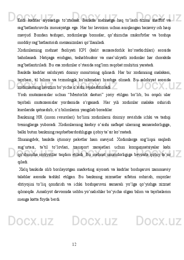 12Endi   kadrlar   siyosatiga   to‘xtalsak.   Bankda   mehnatga   haq   to‘lash   tizimi   shaffof   va
rag‘batlantiruvchi xususiyatga ega. Har bir lavozim uchun aniqlangan bazaviy ish haqi
mavjud.   Bundan   tashqari,   xodimlarga   bonuslar,   qo‘shimcha   mukofotlar   va   boshqa
moddiy rag‘batlantirish mexanizmlari qo‘llaniladi.
Xodimlarning   mehnat   faoliyati   KPI   (kalit   samaradorlik   ko‘rsatkichlari)   asosida
baholanadi.   Natijaga   erishgan,   tashabbuskor   va   mas’uliyatli   xodimlar   har   chorakda
rag‘batlantiriladi. Bu esa xodimlar o‘rtasida sog‘lom raqobat muhitini yaratadi.
Bankda   kadrlar   salohiyati   doimiy   monitoring   qilinadi.   Har   bir   xodimning   malakasi,
tajribasi,   til   bilimi   va   texnologik   ko‘nikmalari   hisobga   olinadi.   Bu   salohiyat   asosida
xodimlarning lavozim bo‘yicha o‘sishi rejalashtiriladi.
Yosh   mutaxassislar   uchun   “Mentorlik   dasturi”   joriy   etilgan   bo‘lib,   bu   orqali   ular
tajribali   mutaxassislar   yordamida   o‘rganadi.   Har   yili   xodimlar   malaka   oshirish
kurslarida qatnashib, o‘z bilimlarini yangilab boradilar.
Bankning   HR   (inson   resurslari)   bo‘limi   xodimlarni   doimiy   ravishda   ichki   va   tashqi
treninglarga   yuboradi.   Xodimlarning   kasbiy   o‘sishi   nafaqat   ularning   samaradorligiga,
balki butun bankning raqobatbardoshligiga ijobiy ta’sir ko‘rsatadi.
Shuningdek,   bankda   ijtimoiy   paketlar   ham   mavjud.   Xodimlarga   sog‘liqni   saqlash
sug‘urtasi,   ta’til   to‘lovlari,   transport   xarajatlari   uchun   kompensatsiyalar   kabi
qo‘shimcha   imtiyozlar   taqdim   etiladi.   Bu   mehnat   unumdorligiga   bevosita   ijobiy   ta’sir
qiladi.
  Xalq   bankida   olib   borilayotgan   marketing   siyosati   va   kadrlar   boshqaruvi   zamonaviy
talablar   asosida   tashkil   etilgan.   Bu   bankning   xizmatlar   sifatini   oshirish,   mijozlar
ehtiyojini   to‘liq   qondirish   va   ichki   boshqaruvni   samarali   yo‘lga   qo‘yishga   xizmat
qilmoqda. Amaliyot davomida ushbu yo‘nalishlar bo‘yicha olgan bilim va tajribalarim
menga katta foyda berdi. 