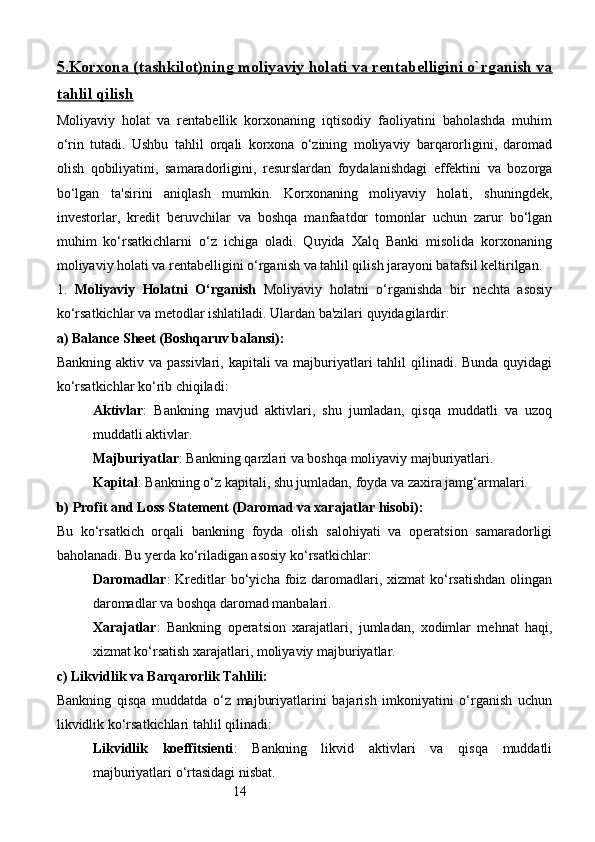 145.    Korxona (tashkilot)ning moliyaviy holati va rentabelligini o`rganish va   
tahlil qilish
Moliyaviy   holat   va   rentabellik   korxonaning   iqtisodiy   faoliyatini   baholashda   muhim
o‘rin   tutadi.   Ushbu   tahlil   orqali   korxona   o‘zining   moliyaviy   barqarorligini,   daromad
olish   qobiliyatini,   samaradorligini,   resurslardan   foydalanishdagi   effektini   va   bozorga
bo‘lgan   ta'sirini   aniqlash   mumkin.   Korxonaning   moliyaviy   holati,   shuningdek,
investorlar,   kredit   beruvchilar   va   boshqa   manfaatdor   tomonlar   uchun   zarur   bo‘lgan
muhim   ko‘rsatkichlarni   o‘z   ichiga   oladi.   Quyida   Xalq   Banki   misolida   korxonaning
moliyaviy holati va rentabelligini o‘rganish va tahlil qilish jarayoni batafsil keltirilgan.
1.   Moliyaviy   Holatni   O‘rganish   Moliyaviy   holatni   o‘rganishda   bir   nechta   asosiy
ko‘rsatkichlar va metodlar ishlatiladi. Ulardan ba'zilari quyidagilardir:
a)  Balance Sheet (Boshqaruv balansi) :
Bankning aktiv va passivlari,  kapitali  va majburiyatlari  tahlil  qilinadi. Bunda quyidagi
ko‘rsatkichlar ko‘rib chiqiladi:
Aktivlar :   Bankning   mavjud   aktivlari,   shu   jumladan,   qisqa   muddatli   va   uzoq
muddatli aktivlar.
Majburiyatlar : Bankning qarzlari va boshqa moliyaviy majburiyatlari.
Kapital : Bankning o‘z kapitali, shu jumladan, foyda va zaxira jamg‘armalari.
b)  Profit and Loss Statement (Daromad va xarajatlar hisobi) :
Bu   ko‘rsatkich   orqali   bankning   foyda   olish   salohiyati   va   operatsion   samaradorligi
baholanadi. Bu yerda ko‘riladigan asosiy ko‘rsatkichlar:
Daromadlar :  Kreditlar  bo‘yicha foiz  daromadlari, xizmat  ko‘rsatishdan  olingan
daromadlar va boshqa daromad manbalari.
Xarajatlar :   Bankning   operatsion   xarajatlari,   jumladan,   xodimlar   mehnat   haqi,
xizmat ko‘rsatish xarajatlari, moliyaviy majburiyatlar.
c)  Likvidlik va Barqarorlik Tahlili :
Bankning   qisqa   muddatda   o‘z   majburiyatlarini   bajarish   imkoniyatini   o‘rganish   uchun
likvidlik ko‘rsatkichlari tahlil qilinadi:
Likvidlik   koeffitsienti :   Bankning   likvid   aktivlari   va   qisqa   muddatli
majburiyatlari o‘rtasidagi nisbat. 