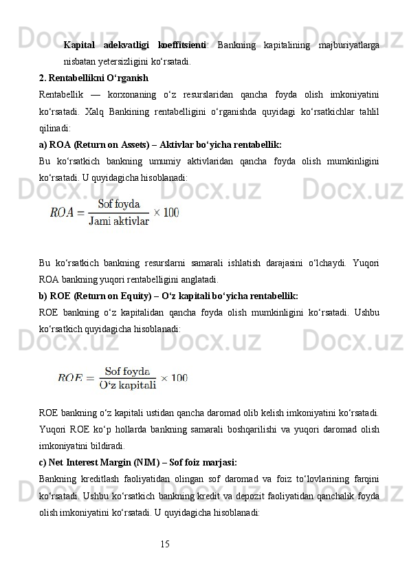 15Kapital   adekvatligi   koeffitsienti :   Bankning   kapitalining   majburiyatlarga
nisbatan yetersizligini ko‘rsatadi.
2.  Rentabellikni O‘rganish
Rentabellik   —   korxonaning   o‘z   resurslaridan   qancha   foyda   olish   imkoniyatini
ko‘rsatadi.   Xalq   Bankining   rentabelligini   o‘rganishda   quyidagi   ko‘rsatkichlar   tahlil
qilinadi:
a)  ROA (Return on Assets) – Aktivlar bo‘yicha rentabellik :
Bu   ko‘rsatkich   bankning   umumiy   aktivlaridan   qancha   foyda   olish   mumkinligini
ko‘rsatadi. U quyidagicha hisoblanadi :
Bu   ko‘rsatkich   bankning   resurslarni   samarali   ishlatish   darajasini   o‘lchaydi.   Yuqori
ROA bankning yuqori rentabelligini anglatadi.
b)  ROE (Return on Equity) – O‘z kapitali bo‘yicha rentabellik :
ROE   bankning   o‘z   kapitalidan   qancha   foyda   olish   mumkinligini   ko‘rsatadi.   Ushbu
ko‘rsatkich quyidagicha hisoblanadi:
ROE bankning o‘z kapitali ustidan qancha daromad olib kelish imkoniyatini ko‘rsatadi.
Yuqori   ROE   ko‘p   hollarda   bankning   samarali   boshqarilishi   va   yuqori   daromad   olish
imkoniyatini bildiradi.
c)  Net Interest Margin (NIM) – Sof foiz marjasi :
Bankning   kreditlash   faoliyatidan   olingan   sof   daromad   va   foiz   to‘lovlarining   farqini
ko‘rsatadi.  Ushbu  ko‘rsatkich   bankning kredit  va  depozit   faoliyatidan  qanchalik  foyda
olish imkoniyatini ko‘rsatadi. U quyidagicha hisoblanadi: 