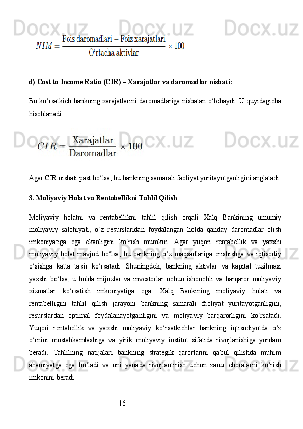 16d)  Cost to Income Ratio (CIR) – Xarajatlar va daromadlar nisbati :
Bu ko‘rsatkich bankning xarajatlarini daromadlariga nisbatan o‘lchaydi. U quyidagicha
hisoblanadi:
Agar CIR nisbati past bo‘lsa, bu bankning samarali faoliyat yuritayotganligini anglatadi.
3.  Moliyaviy Holat va Rentabellikni Tahlil Qilish
Moliyaviy   holatni   va   rentabellikni   tahlil   qilish   orqali   Xalq   Bankining   umumiy
moliyaviy   salohiyati,   o‘z   resurslaridan   foydalangan   holda   qanday   daromadlar   olish
imkoniyatiga   ega   ekanligini   ko‘rish   mumkin.   Agar   yuqori   rentabellik   va   yaxshi
moliyaviy   holat   mavjud   bo‘lsa,   bu   bankning   o‘z   maqsadlariga   erishishga   va   iqtisodiy
o‘sishga   katta   ta'sir   ko‘rsatadi.   Shuningdek,   bankning   aktivlar   va   kapital   tuzilmasi
yaxshi   bo‘lsa,   u   holda   mijozlar   va   investorlar   uchun   ishonchli   va   barqaror   moliyaviy
xizmatlar   ko‘rsatish   imkoniyatiga   ega.   Xalq   Bankining   moliyaviy   holati   va
rentabelligini   tahlil   qilish   jarayoni   bankning   samarali   faoliyat   yuritayotganligini,
resurslardan   optimal   foydalanayotganligini   va   moliyaviy   barqarorligini   ko‘rsatadi.
Yuqori   rentabellik   va   yaxshi   moliyaviy   ko‘rsatkichlar   bankning   iqtisodiyotda   o‘z
o‘rnini   mustahkamlashiga   va   yirik   moliyaviy   institut   sifatida   rivojlanishiga   yordam
beradi.   Tahlilning   natijalari   bankning   strategik   qarorlarini   qabul   qilishda   muhim
ahamiyatga   ega   bo‘ladi   va   uni   yanada   rivojlantirish   uchun   zarur   choralarni   ko‘rish
imkonini beradi. 