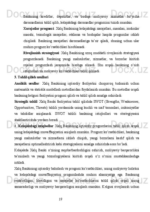 19Bankining   kreditlar,   depozitlar,   va   boshqa   moliyaviy   xizmatlar   bo‘yicha
daromadlarini tahlil qilib, kelajakdagi daromadlar prognozini tuzish mumkin.
Xarajatlar prognozi : Xalq Bankining kelajakdagi xarajatlari, masalan, xodimlar
maoshi,   texnologik   xarajatlar,   reklama   va   boshqalar   haqida   prognozlar   ishlab
chiqiladi.   Bankning   xarajatlari   daromadlariga   ta’sir   qiladi,   shuning   uchun   ular
muhim prognoz ko‘rsatkichlari hisoblanadi.
Rivojlanish strategiyasi : Xalq Bankining uzoq muddatli rivojlanish strategiyasi
prognozlanadi.   Bankning   yangi   mahsulotlar,   xizmatlar,   va   bozorlar   kiritish
rejalari   prognozlash   jarayonida   hisobga   olinadi.   Shu   orqali   bankning   o‘sish
istiqbollari va moliyaviy ko‘rsatkichlari tahlil qilinadi.
3.  Tahlil qilish usullari
Analitik   usullar :   Xalq   Bankining   iqtisodiy   faoliyatini   chuqurroq   tushunish   uchun
matematik va statistik modellash metodlaridan foydalanish mumkin. Bu metodlar orqali
bankning kelgusi faoliyatini prognoz qilish va tahlil qilish amalga oshiriladi.
Strategik tahlil : Xalq Banki faoliyatini tahlil qilishda SWOT (Strengths, Weaknesses,
Opportunities,   Threats)   tahlili   yordamida   uning  kuchli   va  zaif   tomonlari,   imkoniyatlar
va   tahdidlar   aniqlanadi.   SWOT   tahlili   bankning   istiqbollari   va   strategiyasini
shakllantirishda yordam beradi.
4.   Kelajakdagi   istiqbollar   Xalq   Bankining   iqtisodiy   prognozlarini   tahlil   qilish   orqali
uning kelajakdagi muvaffaqiyatini aniqlash mumkin. Prognoz ko‘rsatkichlari, bankning
yangi   mahsulotlar   va   xizmatlarni   ishlab   chiqish,   yangi   bozorlarni   kashf   qilish   va
xarajatlarni optimallashtirish kabi strategiyalarni amalga oshirishda asos bo‘ladi.
Kelajakda   Xalq   Banki   o‘zining   raqobatbardoshligini   oshirish,   moliyaviy   barqarorlikni
ta’minlash   va   yangi   texnologiyalarni   kiritish   orqali   o‘z   o‘rnini   mustahkamlashga
intiladi.
Xalq Bankining iqtisodiy baholash va prognoz ko‘rsatkichlari, uning moliyaviy holatini
va   kelajakdagi   muvaffaqiyatini   prognozlashda   muhim   ahamiyatga   ega.   Bankning
rentabelligini,   likvidligini   va   xarajatlar   ko‘rsatkichlarini   tahlil   qilish   orqali   uning
samaradorligi va moliyaviy barqarorligini aniqlash mumkin. Kelgusi rivojlanish uchun 