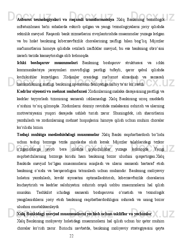 22Axborot   texnologiyalari   va   raqamli   transformatsiya   Xalq   Bankining   texnologik
infratuzilmasi   ba'zi   sohalarda   eskirib   qolgan   va   yangi   texnologiyalarni   joriy   qilishda
sekinlik mavjud. Raqamli bank xizmatlarini rivojlantirishda muammolar yuzaga kelgan
va   bu   holat   bankning   kiberxavfsizlik   choralarining   zaifligi   bilan   bog‘liq.   Mijozlar
ma'lumotlarini   himoya   qilishda   sezilarli   zaifliklar   mavjud,   bu   esa   bankning   obro‘sini
zararli tarzda kamaytirishga olib kelmoqda.
Ichki   boshqaruv   muammolari   Bankning   boshqaruv   strukturasi   va   ichki
kommunikatsiya   jarayonlari   muvofiqligi   pastligi   tufayli,   qaror   qabul   qilishda
kechikishlar   kuzatilgan.   Xodimlar   orasidagi   ma'lumot   almashish   va   samarali
hamkorlikning sustligi bankning operatsion faoliyatiga salbiy ta'sir ko‘rsatdi.
Kadrlar siyosati va mehnat muhofazasi   Xodimlarning malaka darajasining pastligi va
kadrlar   tayyorlash   tizimining   samarali   ishlamasligi   Xalq   Bankining   uzoq   muddatli
o‘sishini  to‘siq qilmoqda. Xodimlarni doimiy ravishda malakasini oshirish va ularning
motivatsiyasini   yuqori   darajada   ushlab   turish   zarur.   Shuningdek,   ish   sharoitlarini
yaxshilash   va   xodimlarning   mehnat   huquqlarini   himoya   qilish   uchun   muhim   choralar
ko‘rilishi lozim.
Tashqi   muhitga   moslashishdagi   muammolar   Xalq   Banki   raqobatbardosh   bo‘lishi
uchun   tashqi   bozorga   tezda   moslasha   olish   kerak.   Mijozlar   talablaridagi   tezkor
o‘zgarishlarga   javob   bera   olishda   qiyinchiliklar   yuzaga   kelmoqda.   Yangi
raqobatchilarning   bozorga   kirishi   ham   bankning   bozor   ulushini   qisqartirgan.Xalq
Bankida   mavjud   bo‘lgan   muammolarni   aniqlash   va   ularni   samarali   bartaraf   etish
bankning   o‘sishi   va   barqarorligini   ta'minlash   uchun   muhimdir.   Bankning   moliyaviy
holatini   yaxshilash,   kredit   siyosatini   optimallashtirish,   kiberxavfsizlik   choralarini
kuchaytirish   va   kadrlar   salohiyatini   oshirish   orqali   ushbu   muammolarni   hal   qilish
mumkin.   Tashkilot   ichidagi   samarali   boshqaruvni   o‘rnatish   va   texnologik
yangilanishlarni   joriy   etish   bankning   raqobatbardoshligini   oshiradi   va   uning   bozor
ulushini mustahkamlaydi.
Xalq Bankidagi mavjud muammolarni yechish uchun takliflar va yechimlar
Xalq   Bankining   moliyaviy   holatidagi   muammolarni   hal   qilish   uchun   bir   qator   muhim
choralar   ko‘rish   zarur.   Birinchi   navbatda,   bankning   moliyaviy   strategiyasini   qayta 