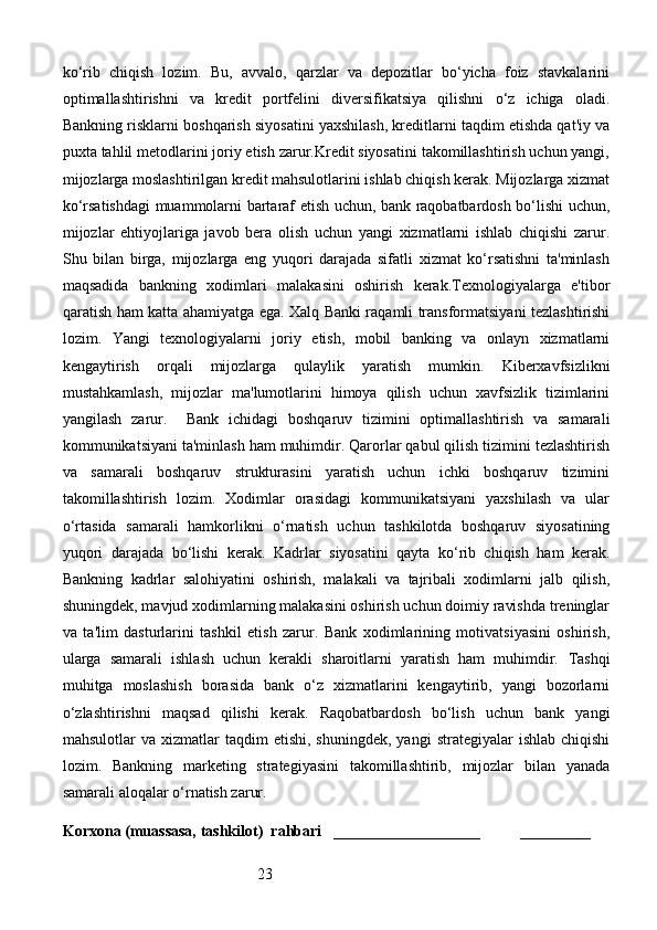 23ko‘rib   chiqish   lozim.   Bu,   avvalo,   qarzlar   va   depozitlar   bo‘yicha   foiz   stavkalarini
optimallashtirishni   va   kredit   portfelini   diversifikatsiya   qilishni   o‘z   ichiga   oladi.
Bankning risklarni boshqarish siyosatini yaxshilash, kreditlarni taqdim etishda qat'iy va
puxta tahlil metodlarini joriy etish zarur.Kredit siyosatini takomillashtirish uchun yangi,
mijozlarga moslashtirilgan kredit mahsulotlarini ishlab chiqish kerak. Mijozlarga xizmat
ko‘rsatishdagi muammolarni bartaraf etish uchun, bank raqobatbardosh bo‘lishi uchun,
mijozlar   ehtiyojlariga   javob   bera   olish   uchun   yangi   xizmatlarni   ishlab   chiqishi   zarur.
Shu   bilan   birga,   mijozlarga   eng   yuqori   darajada   sifatli   xizmat   ko‘rsatishni   ta'minlash
maqsadida   bankning   xodimlari   malakasini   oshirish   kerak.Texnologiyalarga   e'tibor
qaratish ham katta ahamiyatga ega. Xalq Banki raqamli transformatsiyani tezlashtirishi
lozim.   Yangi   texnologiyalarni   joriy   etish,   mobil   banking   va   onlayn   xizmatlarni
kengaytirish   orqali   mijozlarga   qulaylik   yaratish   mumkin.   Kiberxavfsizlikni
mustahkamlash,   mijozlar   ma'lumotlarini   himoya   qilish   uchun   xavfsizlik   tizimlarini
yangilash   zarur.     Bank   ichidagi   boshqaruv   tizimini   optimallashtirish   va   samarali
kommunikatsiyani ta'minlash ham muhimdir. Qarorlar qabul qilish tizimini tezlashtirish
va   samarali   boshqaruv   strukturasini   yaratish   uchun   ichki   boshqaruv   tizimini
takomillashtirish   lozim.   Xodimlar   orasidagi   kommunikatsiyani   yaxshilash   va   ular
o‘rtasida   samarali   hamkorlikni   o‘rnatish   uchun   tashkilotda   boshqaruv   siyosatining
yuqori   darajada   bo‘lishi   kerak.   Kadrlar   siyosatini   qayta   ko‘rib   chiqish   ham   kerak.
Bankning   kadrlar   salohiyatini   oshirish,   malakali   va   tajribali   xodimlarni   jalb   qilish,
shuningdek, mavjud xodimlarning malakasini oshirish uchun doimiy ravishda treninglar
va   ta'lim   dasturlarini   tashkil   etish   zarur.   Bank   xodimlarining   motivatsiyasini   oshirish,
ularga   samarali   ishlash   uchun   kerakli   sharoitlarni   yaratish   ham   muhimdir.   Tashqi
muhitga   moslashish   borasida   bank   o‘z   xizmatlarini   kengaytirib,   yangi   bozorlarni
o‘zlashtirishni   maqsad   qilishi   kerak.   Raqobatbardosh   bo‘lish   uchun   bank   yangi
mahsulotlar   va  xizmatlar   taqdim   etishi,  shuningdek,   yangi   strategiyalar   ishlab  chiqishi
lozim.   Bankning   marketing   strategiyasini   takomillashtirib,   mijozlar   bilan   yanada
samarali aloqalar o‘rnatish zarur.
Korxona (muassasa, tashkilot)   rahbari       ___________________          ________ 