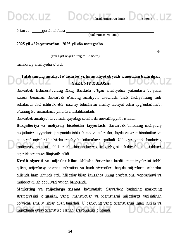 24                                                                              (nasl nomasi va ismi)                   (imzo)
5-kurs I- _____guruh talabasi ___________________________________________
                                                                                   (nasl nomasi va ismi)                  
                     
2025 yil «27» yanvardan   2025 yil «8» martgacha
____________________________________________________________________ da
                                       (amaliyot obyektining to’liq nomi)
malakaviy amaliyotni o’tadi.
                                                                                            
Talabanining amaliyot o’tashi bo’yicha  amaliyot obyekti tomonidan  bildirilgan
YAKUNIY  XULOSA
Sarvarbek   Eshmuratovning   Xalq   Banki da   o‘tgan   amaliyotini   yakunlash   bo‘yicha
xulosa   beraman.   Sarvarbek   o‘zining   amaliyoti   davomida   bank   faoliyatining   turli
sohalarida   faol   ishtirok   etdi,   nazariy   bilimlarini   amaliy   faoliyat   bilan   uyg‘unlashtirib,
o‘zining ko‘nikmalarini yanada mustahkamladi.
Sarvarbek amaliyot davomida quyidagi sohalarda muvaffaqiyatli ishladi:
Buxgalteriya   va   moliyaviy   hisobotlar   tayyorlash:   Sarvarbek   bankning   moliyaviy
hujjatlarini tayyorlash jarayonida ishtirok etdi va balanslar, foyda va zarar hisobotlari va
naqd   pul   oqimlari   bo‘yicha   amaliy   ko‘nikmalarni   egalladi.   U   bu   jarayonda   bankning
moliyaviy   holatini   tahlil   qilish,   hisobotlarning   to‘g‘riligini   tekshirish   kabi   ishlarni
bajarishdan muvaffaqiyatli o‘tdi.
Kredit   siyosati   va   mijozlar   bilan   ishlash:   Sarvarbek   kredit   operatsiyalarini   tahlil
qilish,   mijozlarga   xizmat   ko‘rsatish   va   bank   xizmatlari   haqida   mijozlarni   xabardor
qilishda   ham   ishtirok   etdi.   Mijozlar   bilan   ishlashda   uning   professional   yondashuvi   va
muloqot qilish qobiliyati yuqori baholandi.
Marketing   va   mijozlarga   xizmat   ko‘rsatish:   Sarvarbek   bankning   marketing
strategiyasini   o‘rganish,   yangi   mahsulotlar   va   xizmatlarni   mijozlarga   tanishtirish
bo‘yicha   amaliy   ishlar   bilan   tanishdi.   U   bankning   yangi   xizmatlarini   ilgari   surish   va
mijozlarga qulay xizmat ko‘rsatish jarayonlarini o‘rgandi. 