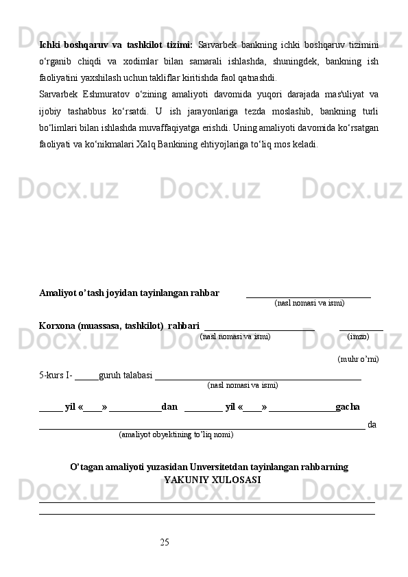 25Ichki   boshqaruv   va   tashkilot   tizimi:   Sarvarbek   bankning   ichki   boshqaruv   tizimini
o‘rganib   chiqdi   va   xodimlar   bilan   samarali   ishlashda,   shuningdek,   bankning   ish
faoliyatini yaxshilash uchun takliflar kiritishda faol qatnashdi.
Sarvarbek   Eshmuratov   o‘zining   amaliyoti   davomida   yuqori   darajada   mas'uliyat   va
ijobiy   tashabbus   ko‘rsatdi.   U   ish   jarayonlariga   tezda   moslashib,   bankning   turli
bo‘limlari bilan ishlashda muvaffaqiyatga erishdi. Uning amaliyoti davomida ko‘rsatgan
faoliyati va ko‘nikmalari Xalq Bankining ehtiyojlariga to‘liq mos keladi.
Amaliyot o’tash joyidan tayinlangan rahbar            __________________________
                                                                                               (nasl nomasi va ismi)
Korxona (muassasa, tashkilot)   rahbari    _______________________          ________
                                                                          (nasl nomasi va ismi)                                  (imzo)
 (muhr  o’rni)
5-kurs I- _____guruh talabasi ___________________________________________
                                                                                   (nasl nomasi va ismi)                  
                     
_____ yil «____» ___________dan   ________ yil «____» ______________gacha
____________________________________________________________________ da
                                       (amaliyot obyektining to’liq nomi)
O’tagan amaliyoti yuzasidan Unversitetdan tayinlangan rahbarning
YAKUNIY  XULOSASI
______________________________________________________________________
______________________________________________________________________ 
