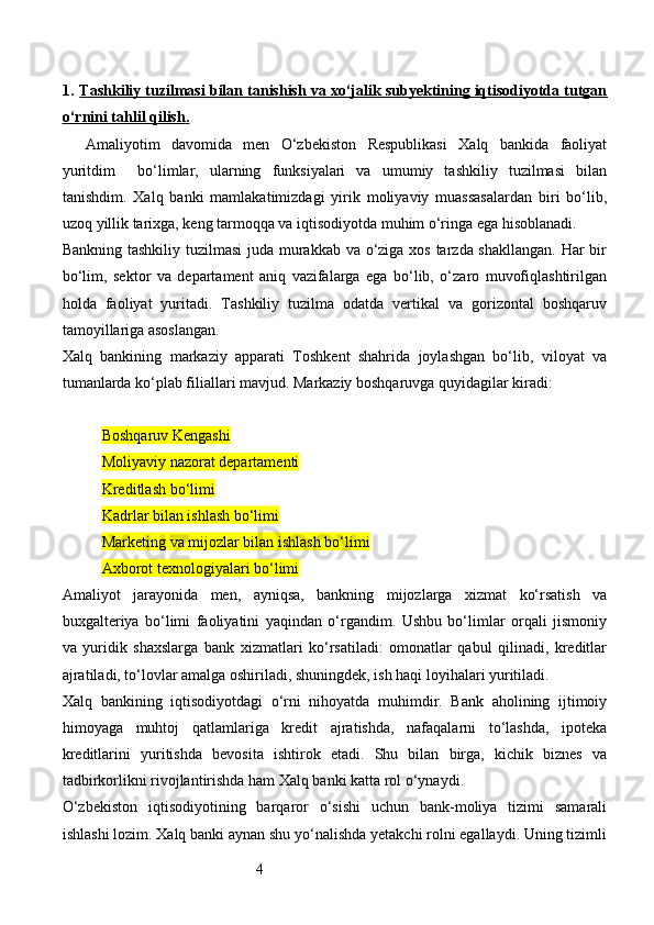 41. Тashkiliy tuzilmasi bilan tanishish va xo‘jalik subyektining iqtisodiyotda tutgan   
o‘rnini tahlil qilish    .  
Amaliyotim   davomida   men   O‘zbekiston   Respublikasi   Xalq   bankida   faoliyat
yurit dim     bo‘limlar,   ularning   funksiyalari   va   umumiy   tashkiliy   tuzilmasi   bilan
tanishdim.   Xalq   banki   mamlakatimizdagi   yirik   moliyaviy   muassasalardan   biri   bo‘lib,
uzoq yillik tarixga, keng tarmoqqa va iqtisodiyotda muhim o‘ringa ega hisoblanadi.
Bankning tashkiliy tuzilmasi  juda murakkab va o‘ziga xos tarzda shakllangan.  Har  bir
bo‘lim,   sektor   va   departament   aniq   vazifalarga   ega   bo‘lib,   o‘zaro   muvofiqlashtirilgan
holda   faoliyat   yuritadi.   Tashkiliy   tuzilma   odatda   vertikal   va   gorizontal   boshqaruv
tamoyillariga asoslangan.
Xalq   bankining   markaziy   apparati   Toshkent   shahrida   joylashgan   bo‘lib,   viloyat   va
tumanlarda ko‘plab filiallari mavjud. Markaziy boshqaruvga quyidagilar kiradi:
Boshqaruv Kengashi
Moliyaviy nazorat departamenti
Kreditlash bo‘limi
Kadrlar bilan ishlash bo‘limi
Marketing va mijozlar bilan ishlash bo‘limi
Axborot texnologiyalari bo‘limi
Amaliyot   jarayonida   men,   ayniqsa,   bankning   mijozlarga   xizmat   ko‘rsatish   va
buxgalteriya   bo‘limi   faoliyatini   yaqindan   o‘rgandim.   Ushbu   bo‘limlar   orqali   jismoniy
va   yuridik   shaxslarga   bank   xizmatlari   ko‘rsatiladi:   omonatlar   qabul   qilinadi,   kreditlar
ajratiladi, to‘lovlar amalga oshiriladi, shuningdek, ish haqi loyihalari yuritiladi.
Xalq   bankining   iqtisodiyotdagi   o‘rni   nihoyatda   muhimdir.   Bank   aholining   ijtimoiy
himoyaga   muhtoj   qatlamlariga   kredit   ajratishda,   nafaqalarni   to‘lashda,   ipoteka
kreditlarini   yuritishda   bevosita   ishtirok   etadi.   Shu   bilan   birga,   kichik   biznes   va
tadbirkorlikni rivojlantirishda ham Xalq banki katta rol o‘ynaydi.
O‘zbekiston   iqtisodiyotining   barqaror   o‘sishi   uchun   bank-moliya   tizimi   samarali
ishlashi lozim. Xalq banki aynan shu yo‘nalishda yetakchi rolni egallaydi. Uning tizimli
