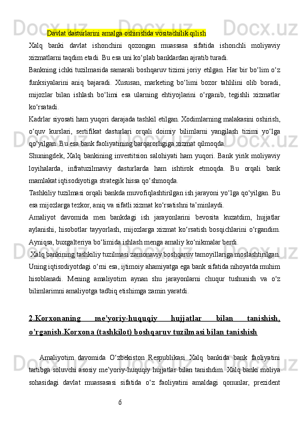 6Davlat dasturlarini amalga oshirishda vositachilik qilish
Xalq   banki   davlat   ishonchini   qozongan   muassasa   sifatida   ishonchli   moliyaviy
xizmatlarni taqdim etadi. Bu esa uni ko‘plab banklardan ajratib turadi.
Bankning ichki tuzilmasida samarali boshqaruv tizimi joriy etilgan. Har bir bo‘lim o‘z
funksiyalarini   aniq   bajaradi.   Xususan,   marketing   bo‘limi   bozor   tahlilini   olib   boradi,
mijozlar   bilan   ishlash   bo‘limi   esa   ularning   ehtiyojlarini   o‘rganib,   tegishli   xizmatlar
ko‘rsatadi.
Kadrlar siyosati ham yuqori darajada tashkil etilgan. Xodimlarning malakasini oshirish,
o‘quv   kurslari,   sertifikat   dasturlari   orqali   doimiy   bilimlarni   yangilash   tizimi   yo‘lga
qo‘yilgan. Bu esa bank faoliyatining barqarorligiga xizmat qilmoqda.
Shuningdek,   Xalq   bankining   investitsion   salohiyati   ham   yuqori.   Bank   yirik   moliyaviy
loyihalarda,   infratuzilmaviy   dasturlarda   ham   ishtirok   etmoqda.   Bu   orqali   bank
mamlakat iqtisodiyotiga strategik hissa qo‘shmoqda.
Tashkiliy tuzilmasi orqali bankda muvofiqlashtirilgan ish jarayoni yo‘lga qo‘yilgan. Bu
esa mijozlarga tezkor, aniq va sifatli xizmat ko‘rsatishni ta’minlaydi.
Amaliyot   davomida   men   bankdagi   ish   jarayonlarini   bevosita   kuzatdim,   hujjatlar
aylanishi,   hisobotlar   tayyorlash,   mijozlarga   xizmat   ko‘rsatish   bosqichlarini   o‘rgandim.
Ayniqsa, buxgalteriya bo‘limida ishlash menga amaliy ko‘nikmalar berdi.
 Xalq bankining tashkiliy tuzilmasi zamonaviy boshqaruv tamoyillariga moslashtirilgan.
Uning iqtisodiyotdagi o‘rni esa, ijtimoiy ahamiyatga ega bank sifatida nihoyatda muhim
hisoblanadi.   Mening   amaliyotim   aynan   shu   jarayonlarni   chuqur   tushunish   va   o‘z
bilimlarimni amaliyotga tadbiq etishimga zamin yaratdi.
2.Korxonaning      me’yoriy-huquqiy   hujjatlar   bilan   tanishish,   
o’rganish    .   Korxona (tashkilot)     boshqaruv tuzilmasi bilan tanishish   
Amaliyotim   davomida   O‘zbekiston   Respublikasi   Xalq   bankida   bank   faoliyatini
tartibga soluvchi asosiy me’yoriy-huquqiy hujjatlar bilan tanishdim. Xalq banki moliya
sohasidagi   davlat   muassasasi   sifatida   o‘z   faoliyatini   amaldagi   qonunlar,   prezident 