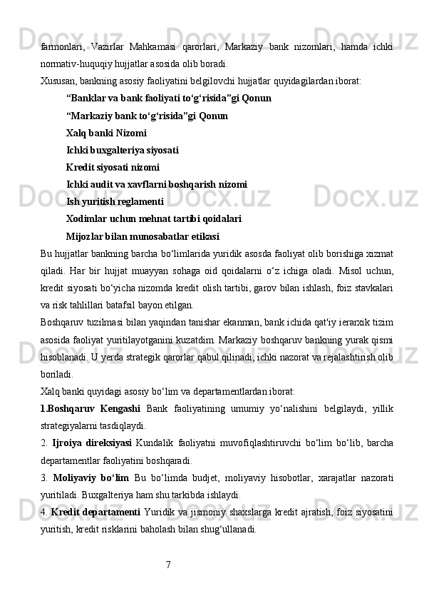 7farmonlari,   Vazirlar   Mahkamasi   qarorlari,   Markaziy   bank   nizomlari,   hamda   ichki
normativ-huquqiy hujjatlar asosida olib boradi.
Xususan, bankning asosiy faoliyatini belgilovchi hujjatlar quyidagilardan iborat:
“Banklar va bank faoliyati to‘g‘risida”gi Qonun
“Markaziy bank to‘g‘risida”gi Qonun
Xalq banki Nizomi
Ichki buxgalteriya siyosati
Kredit siyosati nizomi
Ichki audit va xavflarni boshqarish nizomi
Ish yuritish reglamenti
Xodimlar uchun mehnat tartibi qoidalari
Mijozlar bilan munosabatlar etikasi
Bu hujjatlar bankning barcha bo‘limlarida yuridik asosda faoliyat olib borishiga xizmat
qiladi.   Har   bir   hujjat   muayyan   sohaga   oid   qoidalarni   o‘z   ichiga   oladi.   Misol   uchun,
kredit siyosati bo‘yicha nizomda kredit olish tartibi, garov bilan ishlash, foiz stavkalari
va risk tahlillari batafsil bayon etilgan.
Boshqaruv tuzilmasi bilan yaqindan tanishar ekanman, bank ichida qat'iy ierarxik tizim
asosida faoliyat yuritilayotganini kuzatdim. Markaziy boshqaruv bankning yurak qismi
hisoblanadi. U yerda strategik qarorlar qabul qilinadi, ichki nazorat va rejalashtirish olib
boriladi.
Xalq banki quyidagi asosiy bo‘lim va departamentlardan iborat:
1. Boshqaruv   Kengashi   Bank   faoliyatining   umumiy   yo‘nalishini   belgilaydi,   yillik
strategiyalarni tasdiqlaydi.
2.   Ijroiya   direksiyasi   Kundalik   faoliyatni   muvofiqlashtiruvchi   bo‘lim   bo‘lib,   barcha
departamentlar faoliyatini boshqaradi.
3.   Moliyaviy   bo‘lim   Bu   bo‘limda   budjet,   moliyaviy   hisobotlar,   xarajatlar   nazorati
yuritiladi. Buxgalteriya ham shu tarkibda ishlaydi.
4.   Kredit departamenti   Yuridik va jismoniy shaxslarga kredit ajratish, foiz siyosatini
yuritish, kredit risklarini baholash bilan shug‘ullanadi. 